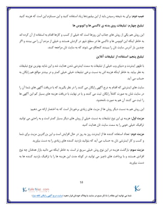 53
)‫نیاز‬ ‫کافه‬ ‫رایگان‬ ‫آگهی‬ ‫درج‬ ‫(سایت‬ ‫دهید‬ ‫قرار‬ ‫خودتان‬ ‫وبالگ‬ ‫یا‬ ‫سایت‬ ‫در‬ ‫منبع‬ ‫ذکر‬ ‫با‬ ‫را‬ ‫مقاله‬ ‫این‬ ‫توانید‬ ‫می‬ ‫شما‬
:‫دوم‬ ‫عیب‬‫باید‬ ‫رسیدن‬ ‫نتیجه‬ ‫به‬ ‫برای‬‫هزی‬ ‫که‬ ‫است‬ ‫این‬ ‫مستلزم‬ ‫این‬ ‫و‬ ‫کنید‬ ‫استفاده‬ ‫زیاد‬ ‫بیلبوردها‬ ‫این‬ ‫از‬‫کنید‬ ‫نه‬
:‫چهارم‬ ‫تبلیغ‬‫ها‬ ‫اتوبوس‬ ‫و‬ ‫ها‬ ‫تاکسی‬ ‫ی‬ ‫بدنه‬ ‫روی‬ ‫تبلیغات‬
‫اند‬ ‫کرده‬ ‫آن‬ ‫از‬ ‫استفاده‬ ‫به‬ ‫اقدام‬ ‫کارها‬ ‫و‬ ‫کسب‬ ‫از‬ ‫خیلی‬ ‫که‬ ‫است‬ ‫روزها‬ ‫این‬ ‫جذاب‬ ‫های‬ ‫روش‬ ‫از‬ ‫یکی‬ ‫هم‬ ‫روش‬ ‫این‬
‫اینکه‬ ‫خاطر‬ ‫به‬‫و‬ ‫بینند‬ ‫می‬ ‫را‬ ‫آن‬ ‫مردم‬ ‫از‬ ‫خیلی‬ ‫و‬ ‫هستند‬ ‫گردش‬ ‫در‬ ‫شهر‬ ‫سطح‬ ‫در‬ ‫ها‬ ‫تاکسی‬ ‫و‬ ‫ها‬ ‫اتوبوس‬ ‫این‬‫اگر‬
‫کنند‬ ‫مراجعه‬ ‫تان‬ ‫سایت‬ ‫به‬ ‫که‬ ‫شوند‬ ‫می‬ ‫کنجکاو‬ ‫ببینند‬ ‫را‬ ‫تان‬ ‫سایت‬ ‫آدرس‬ ‫بار‬ ‫چندین‬.
:‫پنجم‬ ‫تبلیغ‬‫آنالین‬ ‫تبلیغات‬ ‫از‬ ‫استفاده‬
‫تبلیغات‬ ‫نوع‬ ‫بهترین‬ ‫شاید‬ ‫این‬ ‫و‬ ‫شد‬ ‫هدایت‬ ‫شدن‬ ‫اینترنتی‬ ‫سمت‬ ‫به‬ ‫تبلیغات‬ ‫از‬ ‫خیلی‬ ‫وب‬ ‫دنیای‬ ‫و‬ ‫اینترنت‬ ‫ظهور‬ ‫با‬
‫هزینه‬ ‫اینکه‬ ‫خاطر‬ ‫به‬ .‫بیاید‬ ‫نظر‬ ‫به‬‫به‬ ‫رایگان‬ ‫هم‬ ‫مواقع‬ ‫بیشتر‬ ‫در‬ ‫و‬ ‫کمتر‬ ‫خیلی‬ ‫خیلی‬ ‫تبلیغات‬ ‫برخی‬ ‫نسبت‬ ‫به‬ ‫اش‬
.‫آید‬ ‫می‬ ‫حساب‬
‫را‬ ‫آن‬ ‫شما‬ ‫های‬ ‫آگهی‬ ‫دریافت‬ ‫با‬ ‫که‬ ‫بگیرید‬ ‫نظر‬ ‫در‬ ‫را‬ ‫کنند‬ ‫می‬ ‫رایگان‬ ‫آگهی‬ ‫درج‬ ‫به‬ ‫اقدام‬ ‫که‬ ‫اینترنتی‬ ‫های‬ ‫سایت‬
‫شان‬ ‫سایت‬ ‫در‬ً‫ال‬‫کام‬ ‫صورت‬ ‫به‬‫رایگان‬‫ه‬ ‫دریافت‬ ‫با‬ ‫نهایت‬ ‫در‬ ‫یا‬ ‫و‬ ‫کنند‬ ‫می‬ ‫ثبت‬‫ها‬ ‫آگهی‬ ‫این‬ ‫کم‬ ‫بسیار‬ ‫های‬ ‫زینه‬
.‫نامحدود‬ ‫صورت‬ ‫به‬ ‫هم‬ ‫آن‬ ‫کنند‬ ‫می‬ ‫ثبت‬ ‫را‬
‫برخ‬ ‫زیادی‬ ‫های‬ ‫مزیت‬ ‫از‬ ‫ها‬ ‫روش‬ ‫دیگر‬ ‫نسبت‬ ‫به‬ ‫هم‬ ‫روش‬ ‫این‬:‫دهیم‬ ‫می‬ ‫ارائه‬ ‫اختصار‬ ‫به‬ ‫که‬ ‫است‬ ‫وردار‬
:‫اول‬ ‫مزیت‬‫تبلیغات‬ ‫نوع‬ ‫این‬ ‫ی‬ ‫هزینه‬‫توانید‬ ‫می‬ ‫راحتی‬ ‫به‬ ‫و‬ ‫است‬ ‫کمتر‬ ‫بسیار‬ ‫دیگر‬ ‫های‬ ‫روش‬ ‫از‬ ‫خیلی‬ ‫نسبت‬ ‫به‬
‫کنید‬ ‫هدایت‬ ‫تان‬ ‫سایت‬ ‫سمت‬ ‫به‬ ‫را‬ ‫خوبی‬ ‫خیلی‬ ‫ترافیک‬
:‫دوم‬ ‫مزیت‬‫شما‬ ‫برای‬ ‫مزیت‬ ‫بزرگترین‬ ‫این‬ ‫و‬ ‫است‬ ‫افزایش‬ ‫حال‬ ‫در‬ ‫روز‬ ‫به‬ ‫روز‬ ‫اینترنت‬ ‫از‬ ‫ها‬ ‫کننده‬ ‫استفاده‬ ‫تعداد‬
‫بیاورید‬ ‫دست‬ ‫به‬ ‫را‬ ‫زیادی‬ ‫های‬ ‫کننده‬ ‫بازدید‬ ‫بتوانید‬ ‫که‬ ‫آید‬ ‫می‬ ‫حساب‬ ‫به‬ ‫تان‬ ‫اینترنتی‬ ‫کار‬ ‫و‬ ‫کسب‬ ‫و‬
:‫سوم‬ ‫مزیت‬‫بازگ‬‫نوع‬ ‫چه‬ ‫هدفتان‬ ‫بازار‬ ‫دانید‬ ‫می‬ ‫اینکه‬ ‫خاطر‬ ‫به‬ .‫است‬ ‫تر‬ ‫سریع‬ ‫خیلی‬ ‫روش‬ ‫نوع‬ ‫این‬ ‫در‬ ‫هزینه‬ ‫شت‬
‫را‬ ‫ها‬ ‫هزینه‬ ‫این‬ ‫مدت‬ ‫کوتاه‬ ‫در‬ ‫توانید‬ ‫می‬ ‫ناچیز‬ ‫های‬ ‫پرداخت‬ ‫با‬ ‫و‬ ‫هستند‬ ‫افرادی‬‫ها‬ ‫کننده‬ ‫بازدید‬ ‫ترافیک‬ ‫با‬‫به‬
‫بیاورید‬ ‫دست‬
 