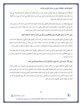 55
)‫نیاز‬ ‫کافه‬ ‫رایگان‬ ‫آگهی‬ ‫درج‬ ‫(سایت‬ ‫دهید‬ ‫قرار‬ ‫خودتان‬ ‫وبالگ‬ ‫یا‬ ‫سایت‬ ‫در‬ ‫منبع‬ ‫ذکر‬ ‫با‬ ‫را‬ ‫مقاله‬ ‫این‬ ‫توانید‬ ‫می‬ ‫شما‬
:‫هشتم‬ ‫تبلیغ‬‫بازدید‬ ‫پر‬ ‫های‬ ‫سایت‬ ‫در‬ ‫بنری‬ ‫تبلیغات‬
ً‫ال‬‫احتما‬‫با‬‫نوع‬ ‫این‬‫تبلیغات‬‫بازدید‬ ‫پر‬ ‫های‬ ‫سایت‬ ‫در‬‫زنند‬ ‫می‬ ‫چشمک‬ ‫مدام‬ ‫که‬ ‫بنرهایی‬ .‫اید‬ ‫داشته‬ ‫کار‬ ‫و‬ ‫سر‬ ‫زیاد‬
‫شده‬ ‫داده‬ ‫لینک‬ ‫ها‬ ‫سایت‬ ‫دیگر‬ ‫به‬ ‫و‬‫نظر‬ ‫و‬‫شما‬‫و‬ ‫کنند‬ ‫می‬ ‫جلب‬ ‫را‬‫کلیک‬ ‫ها‬ ‫آن‬ ‫روی‬ ‫که‬ ‫کنند‬ ‫می‬ ‫تقاضا‬ ‫شما‬ ‫از‬
.‫شوید‬ ‫داده‬ ‫لینک‬ ‫شان‬ ‫سایت‬ ‫به‬ ‫تا‬ ‫کنید‬
‫ه‬ ‫هزینه‬ ‫موارد‬ ‫برخی‬ ‫در‬ ‫تبلیغات‬ ‫نوع‬ ‫این‬‫سایت‬ ‫برخی‬ ‫در‬ ‫که‬ ‫دارد‬ ‫را‬ ‫ارزشش‬ ‫اما‬ ‫دارد‬ ‫همراه‬ ‫به‬ ‫شما‬ ‫برای‬ ‫گزافی‬ ‫ای‬
‫سمت‬ ‫به‬ ‫را‬ ‫زیادی‬ ‫های‬ ‫کننده‬ ‫بازدید‬ ‫بتوانید‬ ‫تا‬ ‫دهید‬ ‫انجام‬ ‫را‬ ‫کار‬ ‫این‬ ‫ها‬‫ر‬ ‫شانس‬ ‫این‬ ‫و‬ ‫کنید‬ ‫هدایت‬ ‫تان‬ ‫سایت‬‫ا‬
.‫شوند‬ ‫تبدیل‬ ‫کارتان‬ ‫و‬ ‫کسب‬ ‫دائمی‬ ‫مشتریان‬ ‫به‬ ‫ها‬ ‫کننده‬ ‫بازدید‬ ‫این‬ ‫که‬ ‫باشید‬ ‫داشته‬
‫روش‬44:‫در‬‫که‬ ‫هایی‬ ‫ایمیل‬‫مخاطبین‬ ‫برای‬‫کنید‬ ‫می‬ ‫ارسال‬‫کنید‬ ‫استفاده‬ ‫امضاء‬ ‫از‬
‫یکی‬‫برای‬ ‫ها‬ ‫بخش‬ ‫مهمترین‬ ‫از‬‫کننده‬ ‫بازدید‬ ‫جذب‬‫به‬ ‫که‬ ‫ساده‬ ‫امضاء‬ ‫یک‬ ‫از‬ ‫ارسالی‬ ‫های‬ ‫ایمیل‬ ‫در‬ ‫که‬ ‫است‬ ‫این‬
.‫کنید‬ ‫استفاده‬ ‫است‬ ‫شده‬ ‫داده‬ ‫لینک‬ ‫تان‬ ‫سایت‬ ‫مختلف‬ ‫های‬ ‫قسمت‬‫های‬ ‫قسمت‬ ‫به‬ ‫لینک‬ ‫تواند‬ ‫می‬ ‫امضاء‬ ‫این‬
‫مخ‬.‫سایت‬ ‫اصلی‬ ‫ی‬ ‫صفحه‬ ‫به‬ ‫لینک‬ ‫نهایت‬ ‫در‬ ‫و‬ ‫خدمات‬ ‫و‬ ‫محصوالت‬ ‫به‬ ‫مربوط‬ ‫توضیحاتی‬ ‫یا‬ ‫و‬ ‫باشد‬ ‫سایت‬ ‫تلف‬
‫اگر‬‫باشد‬ ‫برخوردار‬ ‫باالیی‬ ‫ارزش‬ ‫از‬ ‫کنید‬ ‫می‬ ‫ارسال‬ ‫ایمیل‬ ‫طریق‬ ‫از‬ ‫که‬ ‫مطالبی‬‫شما‬ ‫های‬ ‫ایمیل‬ ‫که‬ ‫باشید‬ ‫مطمئن‬
‫و‬ ‫چرخد‬ ‫می‬ ‫دست‬ ‫به‬ ‫دست‬ ‫مخاطبین‬ ‫میان‬ ‫در‬‫و‬ ‫مخاطبین‬ ‫تا‬ ‫شود‬ ‫می‬ ‫باعث‬ ‫همین‬‫را‬ ‫زیادی‬ ‫های‬ ‫کننده‬ ‫بازدید‬
.‫بیاورید‬ ‫دست‬ ‫به‬
‫روش‬45:‫کنید‬ ‫طراحی‬ ‫ریسپانسیو‬ ‫یا‬ ‫گرا‬ ‫واکنش‬ ‫صورت‬ ‫به‬ ‫را‬ ‫تان‬ ‫سایت‬
‫است‬ ‫برخوردار‬ ‫وی‬ ‫برای‬ ‫هم‬ ‫زیادی‬ ‫اهمیت‬ ‫از‬ ‫و‬ ‫داشته‬ ‫تأکید‬ ‫آن‬ ‫به‬ ‫خیلی‬ ‫گوگل‬ ‫که‬ ‫نکاتی‬ ‫از‬ ‫یکی‬،‫یا‬ ‫گرا‬ ‫واکنش‬
‫صفحات‬ ‫تمام‬ ‫برای‬ ‫سایت‬ ‫بودن‬ ‫ریسپانسیو‬،‫مختلف‬ ‫های‬ ‫گوشی‬.‫است‬ ‫تاپ‬ ‫لپ‬ ‫و‬ ‫کامپیوتر‬ ،‫تبلت‬‫زمانی‬ ‫یعنی‬ ‫این‬
‫کاربر‬ ‫که‬،‫گوشی‬ ‫نمایش‬ ‫صفحه‬ ‫اندازه‬ ‫به‬ ‫کند‬ ‫می‬ ‫باز‬ ‫خودش‬ ‫گوشی‬ ‫در‬ ‫را‬ ‫شما‬ ‫سایت‬‫گزینه‬ ‫تمام‬ ‫بتواند‬ ‫تا‬ ‫باشد‬ ‫وی‬
‫به‬ ‫کرد‬ ‫باز‬ ‫کامپیوتر‬ ‫روی‬ ‫اگر‬ ‫و‬ ‫باشد‬ ‫نداشته‬ ‫آن‬ ‫کردن‬ ‫زوم‬ ‫و‬ ‫بزرگنمایی‬ ‫به‬ ‫احتیاجی‬ ‫و‬ ‫ببیند‬ ‫کامل‬ ‫صورت‬ ‫به‬ ‫را‬ ‫ها‬
‫اندازه‬.‫باشد‬ ‫تاپ‬ ‫لپ‬ ‫یا‬ ‫کامپیوتر‬ ‫نمایش‬ ‫صفحه‬ ‫ی‬
 