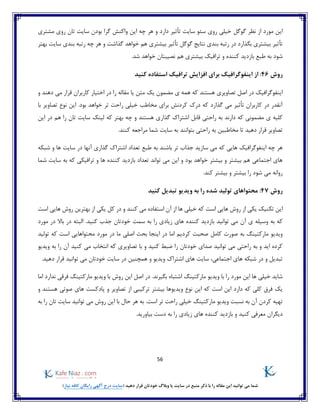 56
)‫نیاز‬ ‫کافه‬ ‫رایگان‬ ‫آگهی‬ ‫درج‬ ‫(سایت‬ ‫دهید‬ ‫قرار‬ ‫خودتان‬ ‫وبالگ‬ ‫یا‬ ‫سایت‬ ‫در‬ ‫منبع‬ ‫ذکر‬ ‫با‬ ‫را‬ ‫مقاله‬ ‫این‬ ‫توانید‬ ‫می‬ ‫شما‬
‫گوگل‬ ‫نظر‬ ‫از‬ ‫مورد‬ ‫این‬‫مشتری‬ ‫روی‬ ‫تان‬ ‫سایت‬ ‫بودن‬ ‫گرا‬ ‫واکنش‬ ‫این‬ ‫چه‬ ‫هر‬ ‫و‬ ‫دارد‬ ‫تأثیر‬ ‫سایت‬ ‫سئو‬ ‫روی‬ ‫خیلی‬
‫بهتر‬ ‫سایت‬ ‫بندی‬ ‫رتبه‬ ‫چه‬ ‫هر‬ ‫و‬ ‫گذاشت‬ ‫خواهد‬ ‫هم‬ ‫بیشتری‬ ‫تأثیر‬ ‫گوگل‬ ‫نتایج‬ ‫بندی‬ ‫رتبه‬ ‫در‬ ‫بگذارد‬ ‫بیشتری‬ ‫تأثیر‬
‫کنند‬ ‫بازدید‬ ‫طبع‬ ‫به‬ ‫شود‬‫شد‬ ‫خواهد‬ ‫نصیبتان‬ ‫هم‬ ‫بیشتری‬ ‫ترافیک‬ ‫و‬ ‫ه‬.
‫روش‬46:‫کنید‬ ‫استفاده‬ ‫ترافیک‬ ‫افزایش‬ ‫برای‬ ‫اینفوگرافیک‬ ‫از‬
‫همه‬ ‫که‬ ‫هستند‬ ‫تصاویری‬ ‫اصل‬ ‫در‬ ‫اینفوگرافیک‬‫و‬ ‫دهند‬ ‫می‬ ‫قرار‬ ‫کاربران‬ ‫اختیار‬ ‫در‬ ‫را‬ ‫مقاله‬ ‫یا‬ ‫متن‬ ‫یک‬ ‫مضمون‬ ‫ی‬
‫درک‬ ‫که‬ ‫گذارد‬ ‫می‬ ‫تأثیر‬ ‫کاربران‬ ‫در‬ ‫آنقدر‬‫کردن‬‫ر‬ ‫خیلی‬ ‫مخاطب‬ ‫برای‬ ‫ش‬‫تصاویر‬ ‫نوع‬ ‫این‬ .‫بود‬ ‫خواهد‬ ‫تر‬ ‫احت‬‫با‬
‫اشتر‬ ‫قابل‬ ‫راحتی‬ ‫به‬ ‫دارند‬ ‫که‬ ‫مضمونی‬ ‫ی‬ ‫کلیه‬‫که‬ ‫بهتر‬ ‫چه‬ ‫و‬ ‫هستند‬ ‫گذاری‬ ‫اک‬‫را‬ ‫تان‬ ‫سایت‬ ‫لینک‬‫هم‬‫در‬‫این‬
.‫کنند‬ ‫مراجعه‬ ‫شما‬ ‫سایت‬ ‫به‬ ‫بتوانند‬ ‫راحتی‬ ‫به‬ ‫مخاطبین‬ ‫تا‬ ‫دهید‬ ‫قرار‬ ‫تصاویر‬
‫سازید‬ ‫می‬ ‫که‬ ‫هایی‬ ‫اینفوگرافیک‬ ‫چه‬ ‫هر‬‫تر‬ ‫جذاب‬‫طب‬ ‫به‬ ‫باشند‬‫شبکه‬ ‫و‬ ‫ها‬ ‫سایت‬ ‫در‬ ‫آنها‬ ‫گذاری‬ ‫اشتراک‬ ‫تعداد‬ ‫ع‬
‫شما‬ ‫سایت‬ ‫به‬ ‫که‬ ‫ترافیکی‬ ‫و‬ ‫ها‬ ‫کننده‬ ‫بازدید‬ ‫تعداد‬ ‫تواند‬ ‫می‬ ‫این‬ ‫و‬ ‫بود‬ ‫خواهد‬ ‫بیشتر‬ ‫و‬ ‫بیشتر‬ ‫هم‬ ‫اجتماعی‬ ‫های‬
.‫کند‬ ‫بیشتر‬ ‫و‬ ‫بیشتر‬ ‫را‬ ‫شود‬ ‫می‬ ‫روانه‬
‫روش‬47:‫کنید‬ ‫تبدیل‬ ‫ویدیو‬ ‫به‬ ‫را‬ ‫شده‬ ‫تولید‬ ‫محتواهای‬
‫هایی‬ ‫روش‬ ‫از‬ ‫یکی‬ ‫تکنیک‬ ‫این‬‫که‬ ‫است‬‫از‬ ‫ها‬ ‫خیلی‬‫آن‬‫و‬ ‫کنند‬ ‫می‬ ‫استفاده‬‫کل‬ ‫در‬‫است‬ ‫هایی‬ ‫روش‬ ‫بهترین‬ ‫از‬ ‫یکی‬
‫که‬‫آن‬ ‫ی‬ ‫وسیله‬ ‫به‬‫مورد‬ ‫در‬ ‫باال‬ ‫در‬ ‫البته‬ .‫کنید‬ ‫جذب‬ ‫خودتان‬ ‫سمت‬ ‫به‬ ‫را‬ ‫زیادی‬ ‫های‬ ‫کننده‬ ‫بازدید‬ ‫توانید‬ ‫می‬
‫کردیم‬ ‫صحبت‬ ‫کامل‬ ‫صورت‬ ‫به‬ ‫مارکتینگ‬ ‫ویدیو‬‫مورد‬ ‫در‬ ‫ما‬ ‫اصلی‬ ‫بحث‬ ‫اینجا‬ ‫در‬ ‫اما‬‫است‬ ‫محتواهایی‬‫تولید‬ ‫که‬
‫ا‬ ‫که‬ ‫تصاویری‬ ‫با‬ ‫و‬ ‫کنید‬ ‫ضبط‬ ‫را‬ ‫خودتان‬ ‫صدای‬ ‫توانید‬ ‫می‬ ‫راحتی‬ ‫به‬ ‫و‬ ‫اید‬ ‫کرده‬‫ویدیو‬ ‫به‬ ‫را‬ ‫آن‬ ‫کنید‬ ‫می‬ ‫نتخاب‬
‫ویدیو‬ ‫اشتراک‬ ‫های‬ ‫سایت‬ ،‫اجتماعی‬ ‫های‬ ‫شبکه‬ ‫در‬ ‫و‬ ‫تبدیل‬.‫دهید‬ ‫قرار‬ ‫توانید‬ ‫می‬ ‫خودتان‬ ‫سایت‬ ‫در‬ ‫همچنین‬ ‫و‬
‫اشتباه‬ ‫مارکتینگ‬ ‫ویدیو‬ ‫با‬ ‫را‬ ‫مورد‬ ‫این‬ ‫ها‬ ‫خیلی‬ ‫شاید‬‫اما‬ ‫ندارد‬ ‫فرقی‬ ‫مارکتینگ‬ ‫ویدیو‬ ‫با‬ ‫روش‬ ‫این‬ ‫اصل‬ ‫در‬ .‫بگیرند‬
‫بیشتر‬ ‫ویدیوها‬ ‫نوع‬ ‫این‬ ‫که‬ ‫است‬ ‫این‬ ‫دارد‬ ‫که‬ ‫کلی‬ ‫فرق‬ ‫یک‬‫از‬ ‫ترکیبی‬‫تصاویر‬‫و‬ ‫هستند‬ ‫صوتی‬ ‫های‬ ‫پادکست‬ ‫و‬
‫به‬ ‫را‬ ‫تان‬ ‫سایت‬ ‫توانید‬ ‫می‬ ‫روش‬ ‫این‬ ‫با‬ ‫حال‬ ‫هر‬ ‫به‬ .‫است‬ ‫تر‬ ‫راحت‬ ‫خیلی‬ ‫مارکتینگ‬ ‫ویدیو‬ ‫نسبت‬ ‫به‬ ‫آن‬ ‫کردن‬ ‫تهیه‬
‫دیگرا‬.‫بیاورید‬ ‫دست‬ ‫به‬ ‫را‬ ‫زیادی‬ ‫های‬ ‫کننده‬ ‫بازدید‬ ‫و‬ ‫کنید‬ ‫معرفی‬ ‫ن‬
 