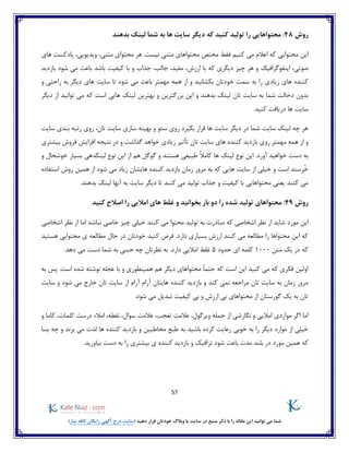 57
)‫نیاز‬ ‫کافه‬ ‫رایگان‬ ‫آگهی‬ ‫درج‬ ‫(سایت‬ ‫دهید‬ ‫قرار‬ ‫خودتان‬ ‫وبالگ‬ ‫یا‬ ‫سایت‬ ‫در‬ ‫منبع‬ ‫ذکر‬ ‫با‬ ‫را‬ ‫مقاله‬ ‫این‬ ‫توانید‬ ‫می‬ ‫شما‬
‫روش‬48‫بدهند‬ ‫لینک‬ ‫شما‬ ‫به‬ ‫ها‬ ‫سایت‬ ‫دیگر‬ ‫که‬ ‫کنید‬ ‫تولید‬ ‫را‬ ‫محتواهایی‬ :
‫محتوای‬ ‫هر‬ .‫نیست‬ ‫متنی‬ ‫محتواهای‬ ‫مختص‬ ‫فقط‬ ‫کنیم‬ ‫می‬ ‫اعالم‬ ‫که‬ ‫محتوایی‬ ‫این‬‫های‬ ‫پادکست‬ ،‫ویدیویی‬ ،‫متنی‬
‫ب‬ ‫که‬ ‫دیگری‬ ‫چیز‬ ‫هر‬ ‫و‬ ‫اینفوگرافیک‬ ،‫صوتی‬‫بازدید‬ ‫شود‬ ‫می‬ ‫باعث‬ ‫باشد‬ ‫کیفیت‬ ‫با‬ ‫و‬ ‫جذاب‬ ،‫جالب‬ ،‫مفید‬ ،‫ارزش‬ ‫ا‬
‫زیاد‬ ‫های‬ ‫کننده‬‫و‬ ‫راحتی‬ ‫به‬ ‫دیگر‬ ‫های‬ ‫سایت‬ ‫تا‬ ‫شود‬ ‫می‬ ‫باعث‬ ‫مهمتر‬ ‫همه‬ ‫از‬ ‫و‬ ‫بکشانید‬ ‫خودتان‬ ‫سمت‬ ‫به‬ ‫را‬ ‫ی‬
‫دیگر‬ ‫از‬ ‫توانید‬ ‫می‬ ‫که‬ ‫است‬ ‫هایی‬ ‫لینک‬ ‫بهترین‬ ‫و‬ ‫بزرگترین‬ ‫این‬ ‫و‬ ‫بدهند‬ ‫لینک‬ ‫تان‬ ‫سایت‬ ‫به‬ ‫شما‬ ‫دخالت‬ ‫بدون‬
‫سای‬.‫کنید‬ ‫دریافت‬ ‫ها‬ ‫ت‬
‫سایت‬ ‫سازی‬ ‫بهینه‬ ‫و‬ ‫سئو‬ ‫روی‬ ‫بگیرد‬ ‫قرار‬ ‫ها‬ ‫سایت‬ ‫دیگر‬ ‫در‬ ‫شما‬ ‫سایت‬ ‫لینک‬ ‫چه‬ ‫هر‬‫سایت‬ ‫بندی‬ ‫رتبه‬ ‫روی‬ ،‫تان‬
‫بیشتری‬ ‫فروش‬ ‫افزایش‬ ‫نتیجه‬ ‫در‬ ‫و‬ ‫گذاشت‬ ‫خواهد‬ ‫زیادی‬ ‫تأثیر‬ ‫تان‬ ‫سایت‬ ‫های‬ ‫کننده‬ ‫بازدید‬ ‫روی‬ ‫مهمتر‬ ‫همه‬ ‫از‬ ‫و‬
.‫آورد‬ ‫خواهید‬ ‫دست‬ ‫به‬ً‫ال‬‫کام‬ ‫ها‬ ‫لینک‬ ‫نوع‬ ‫این‬‫و‬ ‫خوشحال‬ ‫بسیار‬ ‫لینکدهی‬ ‫نوع‬ ‫این‬ ‫از‬ ‫هم‬ ‫گوگل‬ ‫و‬ ‫هستند‬ ‫طبیعی‬
ُ‫خ‬‫استفاده‬ ‫روش‬ ‫همین‬ ‫از‬ ‫شود‬ ‫می‬ ‫زیاد‬ ‫هایشان‬ ‫کننده‬ ‫بازدید‬ ‫زمان‬ ‫مرور‬ ‫به‬ ‫که‬ ‫هایی‬ ‫سایت‬ ‫از‬ ‫خیلی‬ ‫و‬ ‫است‬ ‫رسند‬
.‫بدهند‬ ‫لینک‬ ‫آنها‬ ‫به‬ ‫سایت‬ ‫دیگر‬ ‫تا‬ ‫کنند‬ ‫می‬ ‫تولید‬ ‫جذاب‬ ‫و‬ ‫کیفیت‬ ‫با‬ ‫محتواهایی‬ ‫یعنی‬ ‫کنند‬ ‫می‬
‫روش‬49:‫محتواه‬‫کنید‬ ‫اصالح‬ ‫را‬ ‫امالیی‬ ‫های‬ ‫غلط‬ ‫و‬ ‫بخوانید‬ ‫بار‬ ‫دو‬ ‫را‬ ‫شده‬ ‫تولید‬ ‫ای‬
‫مورد‬ ‫این‬‫اشخاصی‬ ‫نظر‬ ‫از‬ ‫اما‬ ‫نباشد‬ ‫خاصی‬ ‫چیز‬ ‫خیلی‬ ‫کنند‬ ‫می‬ ‫محتوا‬ ‫تولید‬ ‫به‬ ‫مبادرت‬ ‫که‬ ‫اشخاصی‬ ‫نظر‬ ‫از‬ ‫شاید‬
‫هستی‬ ‫محتوایی‬ ‫ی‬ ‫مطالعه‬ ‫حال‬ ‫در‬ ‫خودتان‬ ‫کنید‬ ‫فرض‬ .‫دارد‬ ‫بسیاری‬ ‫ارزش‬ ‫کنند‬ ‫می‬ ‫مطالعه‬ ‫را‬ ‫محتواها‬ ‫این‬ ‫که‬‫د‬
‫که‬‫متن‬ ‫یک‬ ‫در‬1000‫حدود‬ ‫ای‬ ‫کلمه‬5.‫دهد‬ ‫می‬ ‫دست‬ ‫شما‬ ‫به‬ ‫حسی‬ ‫چه‬ ‫نظرتان‬ ‫به‬ .‫دارد‬ ‫امالیی‬ ‫غلط‬
‫به‬ ‫پس‬ .‫است‬ ‫شده‬ ‫نوشته‬ ‫عجله‬ ‫با‬ ‫و‬ ‫همینطوری‬ ‫هم‬ ‫دیگر‬ ‫محتواهای‬ ً‫ا‬‫حتم‬ ‫که‬ ‫است‬ ‫این‬ ‫کنید‬ ‫می‬ ‫که‬ ‫فکری‬ ‫اولین‬
‫هایتان‬ ‫کننده‬ ‫بازدید‬ ‫و‬ ‫کند‬ ‫نمی‬ ‫مراجعه‬ ‫تان‬ ‫سایت‬ ‫به‬ ‫زمان‬ ‫مرور‬‫از‬ ‫آرام‬ ‫آرام‬‫سایت‬ ‫و‬ ‫شود‬ ‫می‬ ‫خارج‬ ‫تان‬ ‫سایت‬
.‫شود‬ ‫می‬ ‫تبدیل‬ ‫کیفیت‬ ‫بی‬ ‫و‬ ‫ارزش‬ ‫بی‬ ‫محتواهای‬ ‫از‬ ‫گورستان‬ ‫یک‬ ‫به‬ ‫تان‬
،‫نقطه‬ ،‫سوال‬ ‫عالمت‬ ،‫تعجب‬ ‫عالمت‬ ،‫ویرگول‬ ‫جمله‬ ‫از‬ ‫نگارشی‬ ‫و‬ ‫امالیی‬ ‫مواردی‬ ‫اگر‬ ‫اما‬‫کلمات‬ ‫درست‬ ‫امالء‬‫کاما‬ ،‫و‬
‫و‬ ‫مخاطبین‬ ‫طبع‬ ‫به‬ ‫باشید‬ ‫کرده‬ ‫رعایت‬ ‫خوبی‬ ‫به‬ ‫را‬ ‫دیگر‬ ‫موارد‬ ‫از‬ ‫خیلی‬‫بسا‬ ‫چه‬ ‫و‬ ‫برند‬ ‫می‬ ‫لذت‬ ‫ها‬ ‫کننده‬ ‫بازدید‬
‫مور‬ ‫همین‬ ‫که‬.‫بیاورید‬ ‫دست‬ ‫به‬ ‫را‬ ‫بیشتری‬ ‫ی‬ ‫کننده‬ ‫بازدید‬ ‫و‬ ‫ترافیک‬ ‫شود‬ ‫باعث‬ ‫مدت‬ ‫بلند‬ ‫در‬ ‫د‬
 