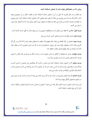 58
)‫نیاز‬ ‫کافه‬ ‫رایگان‬ ‫آگهی‬ ‫درج‬ ‫(سایت‬ ‫دهید‬ ‫قرار‬ ‫خودتان‬ ‫وبالگ‬ ‫یا‬ ‫سایت‬ ‫در‬ ‫منبع‬ ‫ذکر‬ ‫با‬ ‫را‬ ‫مقاله‬ ‫این‬ ‫توانید‬ ‫می‬ ‫شما‬
‫روش‬50:‫کنید‬ ‫استفاده‬ ‫تصاویر‬ ‫از‬ ‫شده‬ ‫تولید‬ ‫محتواهای‬ ‫در‬
‫در‬ ‫دیگر‬ ‫مطلب‬ ‫و‬ ‫شده‬ ‫استفاده‬ ‫جذاب‬ ‫تصاویر‬ ‫از‬ ‫آن‬ ‫در‬ ‫یکی‬ ‫که‬ ‫بگیرید‬ ‫نظر‬ ‫در‬ ‫را‬ ‫مطلب‬ ‫دو‬‫وجود‬ ‫تصویری‬ ‫آن‬
‫کرده‬ ‫استفاده‬ ‫جذاب‬ ‫تصاویر‬ ‫از‬ ‫که‬ ‫مطلبی‬ ‫حتم‬ ‫طور‬ ‫به‬ ‫دهد؟‬ ‫می‬ ‫بهتری‬ ‫حس‬ ‫شما‬ ‫به‬ ‫یک‬ ‫کدام‬ .‫ندارد‬‫بهتری‬ ‫حس‬
‫مورد‬ ‫چند‬ ‫اختصار‬ ‫به‬ ‫که‬ ‫دارد‬ ‫زیادی‬ ‫های‬ ‫مزیت‬ ‫تصاویر‬ ‫از‬ ‫استفاده‬ ‫و‬ ‫دهد‬ ‫می‬ ‫سایت‬ ‫ی‬ ‫کننده‬ ‫بازدید‬ ‫و‬ ‫خواننده‬ ‫به‬
:‫کنیم‬ ‫می‬ ‫بیان‬ ‫را‬
:‫اول‬ ‫مزیت‬‫م‬ ‫فقط‬ ‫که‬ ‫مطالبی‬‫است‬ ‫کننده‬ ‫خسته‬ ‫کلی‬ ‫به‬ ‫ندارد‬ ‫وجود‬ ‫آن‬ ‫در‬ ‫تصویری‬ ‫هیچگونه‬ ‫و‬ ‫است‬ ‫خالی‬ ‫تن‬
:‫دوم‬ ‫مزیت‬‫تصاویر‬ ‫دیدن‬ ‫با‬ ‫خواننده‬ ‫چشم‬‫شود‬ ‫می‬ ‫خسته‬ ‫کمتر‬
:‫سوم‬ ‫مزیت‬‫تواند‬ ‫می‬ ‫لحظه‬ ‫یک‬ ‫در‬ ‫تصاویر‬‫کند‬ ‫ادا‬ ‫را‬ ‫شده‬ ‫تولید‬ ‫محتوای‬ ‫یا‬ ‫مطلب‬ ‫یک‬ ‫مفهوم‬ ‫تمام‬‫اگر‬ ‫کل‬ ‫در‬ ‫و‬
‫شده‬ ‫تولید‬ ‫محتوای‬ ‫از‬ ‫که‬ ‫باشد‬ ‫کاربری‬‫قرار‬ ‫مطلب‬ ‫در‬ ‫که‬ ‫تصویری‬ ‫دیدن‬ ‫بار‬ ‫یک‬ ‫با‬ ‫نشد‬ ‫دستگیرشان‬ ‫چیزی‬ ‫تان‬
‫اید‬ ‫داده‬‫شد‬ ‫خواهد‬ ‫مطلب‬ ‫همان‬ ‫مفهوم‬ ‫تمام‬ ‫ی‬ ‫متوجه‬
:‫چهارم‬ ‫مزیت‬‫تصویر‬ ‫یا‬ ‫عکس‬ ‫یک‬ ‫ی‬ ‫وسیله‬ ‫به‬ ‫اینکه‬ ‫درصد‬ ‫و‬ ‫است‬ ‫تصاویر‬ ‫اساس‬ ‫بر‬ ‫گوگل‬ ‫در‬ ‫جستجوها‬ ‫بیشتر‬
‫است‬ ‫زیاد‬ ‫بیاورید‬ ‫دست‬ ‫به‬ ‫را‬ ‫زیادی‬ ‫های‬ ‫کننده‬ ‫بازدید‬
‫مزیت‬:‫پنجم‬‫و‬ ‫کنند‬ ‫ذخیره‬ ‫را‬ ‫تصاویر‬ ‫این‬ ‫مخاطبین‬ ‫که‬ ‫دارید‬ ‫را‬ ‫شانس‬ ‫این‬ ‫کنید‬ ‫استفاده‬ ‫جذاب‬ ‫تصاویر‬ ‫از‬ ‫اگر‬
‫به‬ ‫نیاز‬ ‫هرگاه‬‫راهنمایی‬‫به‬ ‫دارند‬ ‫جدید‬‫آدرس‬‫شده‬ ‫ذکر‬ ‫تصاویر‬ ‫در‬ ‫که‬ ‫تان‬ ‫سایت‬‫و‬ ‫رفت‬ ‫همین‬ ‫و‬ ‫کنند‬ ‫می‬ ‫مراجعه‬
‫شود‬ ‫می‬ ‫سایت‬ ‫بازدید‬ ‫و‬ ‫ترافیک‬ ‫افزایش‬ ‫باعث‬ ‫آمدها‬
:‫ششم‬ ‫مزیت‬‫چه‬ ‫هر‬‫زمان‬ ‫مرور‬ ‫به‬ ‫تان‬ ‫سایت‬ ‫ی‬ ‫رتبه‬ ‫تا‬ ‫شود‬ ‫می‬ ‫باعث‬ ‫ببرید‬ ‫کار‬ ‫به‬ ‫تان‬ ‫سایت‬ ‫در‬ ‫بیشتری‬ ‫تصاویر‬
‫گوگل‬ ‫جستجوی‬ ‫نتایج‬ ‫در‬‫کند‬ ‫پیدا‬ ‫بهبود‬
‫مزیت‬ ‫از‬ ‫خیلی‬ ‫و‬ ‫ها‬ ‫مزیت‬ ‫این‬‫سایت‬ ‫ترافیک‬ ‫افزایش‬ ‫برای‬ ‫ها‬ ‫سایت‬ ‫مدیران‬ ‫از‬ ‫خیلی‬ ‫تا‬ ‫شود‬ ‫می‬ ‫باعث‬ ‫دیگر‬ ‫های‬
.‫کنند‬ ‫استفاده‬ ‫تصاویر‬ ‫نوع‬ ‫این‬ ‫از‬ ‫شان‬
 