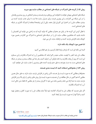 59
)‫نیاز‬ ‫کافه‬ ‫رایگان‬ ‫آگهی‬ ‫درج‬ ‫(سایت‬ ‫دهید‬ ‫قرار‬ ‫خودتان‬ ‫وبالگ‬ ‫یا‬ ‫سایت‬ ‫در‬ ‫منبع‬ ‫ذکر‬ ‫با‬ ‫را‬ ‫مقاله‬ ‫این‬ ‫توانید‬ ‫می‬ ‫شما‬
‫ر‬‫وش‬51‫ببرید‬ ‫بهره‬ ‫سایت‬ ‫مطالب‬ ‫در‬ ‫اجتماعی‬ ‫های‬ ‫شبکه‬ ‫در‬ ‫اشتراک‬ ‫های‬ ‫گزینه‬ ‫از‬ :
‫روزهای‬ ‫این‬ ‫ناخوانده‬ ‫یا‬ ‫خوانده‬ ‫مهمان‬ ‫اجتماعی‬ ‫های‬ ‫شبکه‬‫وقتشان‬ ‫بیشترین‬ ‫روز‬ ‫در‬ ‫اشخاص‬ ‫بیشتر‬ ‫و‬ ‫هستند‬ ‫مردم‬
‫بازد‬ ‫جذب‬ ‫برای‬ ‫تا‬ ‫است‬ ‫ها‬ ‫سایت‬ ‫مدیران‬ ‫برای‬ ‫فرصت‬ ‫بهترین‬ ‫این‬ ‫و‬ ‫گذرانند‬ ‫می‬ ‫شبکه‬ ‫این‬ ‫در‬ ‫را‬‫ی‬ ‫کننده‬ ‫ید‬
‫شبکه‬ ‫در‬ ‫گذاری‬ ‫اشتراک‬ ‫از‬ ‫استفاده‬ ‫ترفندها‬ ‫این‬ ‫از‬ ‫یکی‬ .‫دهند‬ ‫قرار‬ ‫کاربران‬ ‫این‬ ‫اختیار‬ ‫در‬ ‫را‬ ‫شان‬ ‫مطالب‬ ،‫بیشتر‬
.‫است‬ ‫اجتماعی‬ ‫های‬
‫را‬ ‫اطمینان‬ ‫این‬ ‫توانید‬ ‫می‬ ‫راحتی‬ ‫به‬ ‫اید‬ ‫کرده‬ ‫تولید‬ ‫که‬ ‫مطلبی‬ ‫و‬ ‫محتوا‬ ‫هر‬ ‫پایان‬ ‫در‬ ‫ها‬ ‫گزینه‬ ‫این‬ ‫کردن‬ ‫فعال‬ ‫با‬
‫مخاط‬ ‫که‬ ‫باشید‬ ‫داشته‬‫مورد‬ ‫همین‬ ‫و‬ ‫گذارند‬ ‫می‬ ‫اشتراک‬ ‫به‬ ‫اجتماعی‬ ‫های‬ ‫شبکه‬ ‫در‬ ‫را‬ ‫تان‬ ‫سایت‬ ‫مطالب‬ ،‫بین‬
.‫شود‬ ‫می‬ ‫تان‬ ‫سایت‬ ‫ترافیک‬ ‫و‬ ‫کننده‬ ‫بازدید‬ ‫افزایش‬ ‫باعث‬ ‫کوچک‬
:‫دارد‬ ‫نکته‬ ‫یک‬ ‫کوچک‬ ‫مورد‬ ‫همین‬ ‫اما‬
‫البته‬‫ای‬ ‫نکته‬ ‫این‬‫است‬‫که‬‫بارها‬ ‫و‬ ‫بارها‬‫اعالم‬:‫کنیم‬ ‫می‬ ‫اعالم‬ ‫هم‬ ‫باز‬ ‫و‬ ‫کردیم‬
‫آ‬ ‫باید‬ ‫تان‬ ‫مطالب‬‫مستلزم‬ ‫این‬ ‫و‬ ‫بگذارند‬ ‫اشتراک‬ ‫به‬ ‫را‬ ‫آن‬ ‫مخاطبین‬ ‫که‬ ‫باشد‬ ‫گیرا‬ ‫و‬ ‫مفید‬ ،‫جذاب‬ ،‫کیفیت‬ ‫با‬ ‫نقدر‬
‫کنید‬ ‫تولید‬ ‫را‬ ‫آن‬ ‫فراوان‬ ‫دقت‬ ‫با‬ ‫و‬ ‫بگذارید‬ ‫وقت‬ ‫آن‬ ‫روی‬ ‫که‬ ‫است‬ ‫این‬‫شبکه‬ ‫در‬ ‫بیشتر‬ ‫و‬ ‫بیشتر‬ ‫مطالب‬ ‫این‬ ‫چه‬ ‫هر‬ ‫و‬
‫را‬ ‫بیشتری‬ ‫های‬ ‫کننده‬ ‫بازدید‬ ‫حتم‬ ‫طور‬ ‫به‬ ،‫بچرخد‬ ‫دست‬ ‫به‬ ‫دست‬ ‫اجتماعی‬ ‫های‬‫کرد‬ ‫خواهید‬ ‫تان‬ ‫سایت‬ ‫جذب‬.
‫روش‬52:‫هستند‬ ‫بندی‬ ‫لیست‬ ‫که‬ ‫کنید‬ ‫استفاده‬ ‫محتواهایی‬ ‫از‬
‫هستند‬ ‫وار‬ ‫لیست‬ ‫صورت‬ ‫به‬ ‫که‬ ‫مطالبی‬ ‫و‬ ‫محتواها‬‫همین‬ ‫مثال‬ ‫طور‬ ‫به‬ .‫دارند‬ ‫سایت‬ ‫بازدید‬ ‫افزایش‬ ‫در‬ ‫زیادی‬ ‫تأثیر‬
‫که‬ ‫مطلبی‬‫اکنون‬ ‫هم‬‫حال‬ ‫در‬‫را‬ ‫زیادی‬ ‫های‬ ‫روش‬ ‫وار‬ ‫لیست‬ ‫صورت‬ ‫به‬ ‫هستید‬ ‫آن‬ ‫ی‬ ‫مطالعه‬‫افزایش‬ ‫بردن‬ ‫باال‬ ‫برای‬
‫هر‬ ‫از‬ ‫بیشتر‬ ‫کاربران‬ ‫تا‬ ‫شود‬ ‫می‬ ‫باعث‬ ‫همین‬ ‫و‬ ‫دهد‬ ‫می‬ ‫ارائه‬ ‫شما‬ ‫به‬ ‫سایت‬ ‫بازدید‬‫است‬ ‫خالی‬ ‫متن‬ ‫فقط‬ ‫که‬ ‫مطلبی‬
.‫بگذارند‬ ‫اشتراک‬ ‫به‬ ‫را‬ ‫آن‬
‫شود‬ ‫گذاشته‬ ‫اشتراک‬ ‫به‬ ‫تان‬ ‫مطالب‬ ‫که‬ ‫هستید‬ ‫مایل‬ ‫اگر‬‫تهیه‬ ‫مفصل‬ ‫و‬ ‫کامل‬ ‫صورت‬ ‫به‬ ‫را‬ ‫تان‬ ‫مطالب‬ ‫تمام‬ ً‫ال‬‫او‬
‫ثان‬ ‫و‬ ‫کنید‬.‫کنید‬ ‫ایجاد‬ ‫وار‬ ‫لیست‬ ‫صورت‬ ‫به‬ ‫را‬ ‫آنها‬ ً‫ا‬‫ی‬
 