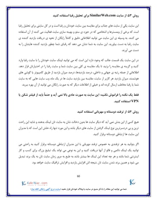 60
)‫نیاز‬ ‫کافه‬ ‫رایگان‬ ‫آگهی‬ ‫درج‬ ‫(سایت‬ ‫دهید‬ ‫قرار‬ ‫خودتان‬ ‫وبالگ‬ ‫یا‬ ‫سایت‬ ‫در‬ ‫منبع‬ ‫ذکر‬ ‫با‬ ‫را‬ ‫مقاله‬ ‫این‬ ‫توانید‬ ‫می‬ ‫شما‬
‫روش‬53:‫سایت‬ ‫از‬SimilarWeb.com‫کنید‬ ‫استفاده‬ ‫رقبا‬ ‫تحلیل‬ ‫برای‬
‫رقبا‬ ‫تحلیل‬ ‫برای‬ ‫سایتی‬ ‫کل‬ ‫در‬ ‫و‬ ‫است‬ ‫رقبا‬ ‫و‬ ‫خودتان‬ ‫سایت‬ ‫بین‬ ‫مقایسه‬ ‫برای‬ ‫جذاب‬ ‫های‬ ‫سایت‬ ‫از‬ ‫یکی‬ ‫سایت‬ ‫این‬
‫بهی‬ ‫و‬ ‫سئو‬ ‫ی‬ ‫حوزه‬ ‫در‬ ‫که‬ ‫اشخاصی‬ ‫و‬ ‫وبمسترها‬ ‫از‬ ‫برخی‬ ‫که‬ ‫است‬‫استفاده‬ ‫آن‬ ‫از‬ ‫کنند‬ ‫می‬ ‫فعالیت‬ ‫سایت‬ ‫سازی‬ ‫نه‬
‫کنند‬ ‫می‬.‫اطالعات‬ ‫توانید‬ ‫می‬ ‫سایت‬ ‫این‬ ‫ی‬ ‫وسیله‬ ‫به‬‫ی‬‫دقیق‬‫را‬ ً‫ال‬‫کام‬ ‫و‬‫ی‬‫گان‬‫ی‬ ‫کننده‬ ‫بازدید‬ ‫دریافت‬ ‫ی‬ ‫نحوه‬ ‫از‬
‫سایت‬.‫بیاورید‬ ‫دست‬ ‫به‬ ‫رقبا‬‫به‬ ‫را‬ ‫هایشان‬ ‫کننده‬ ‫بازدید‬ ‫چطور‬ ‫شما‬ ‫رقبای‬ ‫که‬ ‫دهد‬ ‫می‬ ‫نشان‬ ‫شما‬ ‫به‬ ‫سایت‬ ‫این‬
.‫آورند‬ ‫می‬ ‫دست‬
‫وارد‬ ‫رقبا‬ ‫سایت‬ ‫با‬ ‫را‬ ‫خودتان‬ ‫سایت‬ ‫لینک‬ ‫توانید‬ ‫می‬ ‫که‬ ‫است‬ ‫این‬ ‫دارد‬ ‫وجود‬ ‫که‬ ‫جالب‬ ‫قسمت‬ ‫یک‬ ‫سایت‬ ‫این‬ ‫در‬
.‫دهد‬ ‫قرار‬ ‫اختیارتان‬ ‫در‬ ‫را‬ ‫رقبا‬ ‫سایت‬ ‫و‬ ‫شما‬ ‫سایت‬ ‫بین‬ ‫کلی‬ ‫ی‬ ‫مقایسه‬ ‫یک‬ ‫تا‬ ‫بزنید‬ ‫را‬ ‫مقایسه‬ ‫ی‬ ‫گزینه‬ ‫و‬ ‫کنید‬
‫درصد‬ ،‫داخلی‬ ‫و‬ ‫جهانی‬ ‫ی‬ ‫رتبه‬ ‫جمله‬ ‫از‬ ‫اطالعاتی‬‫درصد‬ ،‫بازدیدها‬‫های‬ ‫گوشی‬ ‫یا‬ ‫کامپیوتر‬ ‫طریق‬ ‫از‬ ‫بازدید‬ ‫میزان‬
‫بازدید‬ ‫میزان‬ ،‫هوشمند‬‫سایت‬ ‫به‬ ‫که‬ ‫هایی‬ ‫سایت‬ ‫وب‬ ،‫ماه‬ ‫یک‬ ‫در‬ ‫ها‬ ‫سایت‬ ‫بازدید‬ ‫بین‬ ‫مقایسه‬ ،‫سایت‬ ‫از‬ ‫کاربر‬ ‫هر‬
‫کرد‬ ‫ارسال‬ ‫مخاطب‬ ‫رقبا‬ ‫یا‬ ‫شما‬.‫ببرید‬ ‫بهره‬ ‫آن‬ ‫از‬ ‫توانید‬ ‫می‬ ‫رایگان‬ ‫صورت‬ ‫به‬ ‫که‬ ‫دیگر‬ ‫اطالعات‬ ‫از‬ ‫خیلی‬ ‫و‬ ‫اند‬ ‫ه‬
‫نکت‬ ‫یک‬ ‫فقط‬‫یا‬ ‫شکن‬ ‫فیلتر‬ ‫از‬ ‫باید‬ ً‫ا‬‫حتم‬ ‫و‬ ‫آید‬ ‫نمی‬ ‫باال‬ ‫عادی‬ ‫صورت‬ ‫به‬ ‫سایت‬ ‫این‬ :‫نکنید‬ ‫فراموش‬ ‫را‬ ‫ه‬
VPN.‫کنید‬ ‫استفاده‬
‫روش‬54:‫ترفند‬ ‫از‬‫مهربانی‬ ‫و‬ ‫دوستانه‬‫کنید‬ ‫استفاده‬
‫نمی‬ ‫بدش‬ ‫این‬ ‫از‬ ‫کسی‬ ‫هیچ‬‫شان‬ ‫دخالت‬ ‫بدون‬ ‫ها‬ ‫سایت‬ ‫دیگر‬ ‫که‬ ‫آید‬‫این‬ ‫شاید‬ ‫و‬ ‫بدهند‬ ‫لینک‬ ‫تان‬ ‫سایت‬ ‫به‬‫راحت‬
‫و‬ ‫ترین‬‫بی‬‫گرفتن‬ ‫لینک‬ ‫نوع‬ ‫دردسرترین‬‫مدیران‬ ‫با‬ ‫که‬ ‫است‬ ‫این‬ ‫حلش‬ ‫راه‬ ‫تنها‬ ‫مورد‬ ‫این‬ ‫و‬ ‫باشد‬ ‫دیگر‬ ‫های‬ ‫سایت‬ ‫از‬
.‫کنید‬ ‫برقرار‬ ‫دوستانه‬ ‫ارتباطی‬ ‫ها‬ ‫سایت‬ ‫این‬
‫بتو‬ ‫اگر‬‫ترفند‬ ‫خصوص‬ ‫به‬ ‫ترفندی‬ ‫هر‬ ‫به‬ ‫انید‬‫مهربانی‬‫می‬ ‫راحتی‬ ‫به‬ ‫کنید‬ ‫برقرار‬ ‫دوستانه‬ ‫ارتباطی‬ ‫مدیران‬ ‫این‬ ‫با‬
‫دائمی‬ ‫لینک‬ ‫یک‬ ‫توانید‬‫کار‬ ‫و‬ ‫کسب‬ ‫برای‬ ‫بزرگ‬ ‫تبلیغ‬ ‫یک‬ ‫تواند‬ ‫می‬ ‫نوعی‬ ‫به‬ ‫این‬ ‫و‬ ‫کنید‬ ‫دریافت‬ ‫آنها‬ ‫از‬ ‫فالو‬ ‫و‬
‫این‬ ‫تعداد‬ ‫چه‬ ‫هر‬ ‫و‬ ‫باشد‬ ‫شما‬ ‫اینترنتی‬‫تبدیل‬ ‫برند‬ ‫یک‬ ‫به‬ ‫تان‬ ‫سایت‬ ‫زمان‬ ‫مرور‬ ‫به‬ ‫طبع‬ ‫به‬ ‫باشد‬ ‫بیشتر‬ ‫ها‬ ‫لینک‬
‫سایت‬ ‫ترافیک‬ ‫افزایش‬ ‫و‬ ‫بازدید‬ ‫افزایش‬ ‫اش‬ ‫نتیجه‬ ‫تان‬ ‫سایت‬ ‫شدن‬ ‫برند‬ ‫همین‬ ‫و‬ ‫شود‬ ‫می‬.‫بود‬ ‫خواهد‬
 