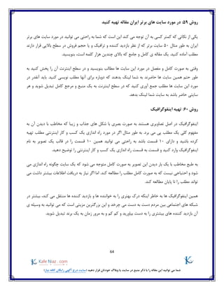 64
)‫نیاز‬ ‫کافه‬ ‫رایگان‬ ‫آگهی‬ ‫درج‬ ‫(سایت‬ ‫دهید‬ ‫قرار‬ ‫خودتان‬ ‫وبالگ‬ ‫یا‬ ‫سایت‬ ‫در‬ ‫منبع‬ ‫ذکر‬ ‫با‬ ‫را‬ ‫مقاله‬ ‫این‬ ‫توانید‬ ‫می‬ ‫شما‬
‫روش‬59‫کنید‬ ‫تهیه‬ ‫مقاله‬ ‫ایران‬ ‫برتر‬ ‫های‬ ‫سایت‬ ‫مورد‬ ‫در‬ :
‫یک‬‫برتر‬ ‫های‬ ‫سایت‬ ‫مورد‬ ‫در‬ ‫توانید‬ ‫می‬ ‫راحتی‬ ‫به‬ ‫شما‬ ‫که‬ ‫است‬ ‫این‬ ‫کند‬ ‫می‬ ‫توجه‬ ‫آن‬ ‫به‬ ‫کسی‬ ‫کمتر‬ ‫که‬ ‫نکاتی‬ ‫از‬ ‫ی‬
‫مثال‬ ‫طور‬ ‫به‬ ‫ایران‬50‫دارند‬ ‫قرار‬ ‫باالیی‬ ‫سطح‬ ‫در‬ ‫فروش‬ ‫حجم‬ ‫یا‬ ‫و‬ ‫ترافیک‬ ‫و‬ ‫کننده‬ ‫بازدید‬ ‫نظر‬ ‫از‬ ‫که‬ ‫برتر‬ ‫سایت‬
‫هز‬ ‫چندین‬ ‫باالی‬ ‫که‬ ‫جامع‬ ‫و‬ ‫کامل‬ ‫ی‬ ‫مقاله‬ ‫یک‬ .‫کنید‬ ‫آماده‬ ‫مطلب‬.‫بنویسید‬ ،‫است‬ ‫کلمه‬ ‫ار‬
‫به‬ ‫کنید‬ ‫پخش‬ ‫را‬ ‫آن‬ ‫اینترنت‬ ‫سطح‬ ‫در‬ ‫و‬ ‫بنویسید‬ ‫مطالب‬ ‫ها‬ ‫سایت‬ ‫این‬ ‫مورد‬ ‫در‬ ‫مفصل‬ ‫و‬ ‫کامل‬ ‫صورت‬ ‫به‬ ‫وقتی‬
‫آنها‬ ‫برای‬ ‫دوباره‬ ‫که‬ ‫بدهند‬ ‫لینک‬ ‫شما‬ ‫به‬ ‫حاضرند‬ ‫ها‬ ‫سایت‬ ‫همین‬ ‫حتم‬ ‫طور‬‫در‬ ‫آنقدر‬ ‫باید‬ .‫کنید‬ ‫نویسی‬ ‫مطلب‬
‫س‬ ‫در‬ ‫که‬ ‫کنید‬ ‫آوری‬ ‫جمع‬ ‫مطلب‬ ‫ها‬ ‫سایت‬ ‫این‬ ‫مورد‬‫هر‬ ‫و‬ ‫شوید‬ ‫تبدیل‬ ‫کامل‬ ‫مرجع‬ ‫و‬ ‫منبع‬ ‫یک‬ ‫به‬ ‫اینترنت‬ ‫طح‬
.‫بدهد‬ ‫لینک‬ ‫شما‬ ‫سایت‬ ‫به‬ ‫باشد‬ ‫حاضر‬ ‫سایتی‬
‫روش‬60:‫اینفوگرافیک‬ ‫تهیه‬
‫که‬ ‫زیبا‬ ‫و‬ ‫جذاب‬ ‫های‬ ‫شکل‬ ‫با‬ ‫بصری‬ ‫صورت‬ ‫به‬ ‫هستند‬ ‫تصاویری‬ ‫اصل‬ ‫در‬ ‫اینفوگرافیک‬‫به‬ ‫آن‬ ‫دیدن‬ ‫با‬ ‫مخاطب‬
‫مو‬ ‫در‬ ‫اگر‬ ‫مثال‬ ‫طور‬ ‫به‬ .‫برد‬ ‫می‬ ‫پی‬ ‫مطلب‬ ‫یک‬ ‫کلی‬ ‫مفهوم‬‫تهیه‬ ‫مطلب‬ ‫اینترنتی‬ ‫کار‬ ‫و‬ ‫کسب‬ ‫یک‬ ‫اندازی‬ ‫راه‬ ‫رد‬
‫و‬ ‫باشید‬ ‫کرده‬‫دارای‬10‫همین‬ ‫توانید‬ ‫می‬ ‫راحتی‬ ‫به‬ ‫باشد‬ ‫قسمت‬10‫در‬ ‫را‬ ‫قسمت‬‫قالب‬‫نام‬ ‫به‬ ‫تصویر‬ ‫یک‬
‫اینفوگرافیک‬.‫دهید‬ ‫توضیح‬ ‫را‬ ‫اینترنتی‬ ‫کار‬ ‫و‬ ‫کسب‬ ‫یک‬ ‫اندازی‬ ‫راه‬ ‫قسمت‬ ‫به‬ ‫قسمت‬ ‫و‬ ‫کنید‬ ‫وارد‬
‫ت‬ ‫این‬ ‫دیدن‬ ‫بار‬ ‫یک‬ ‫با‬ ‫مخاطب‬ ‫طبع‬ ‫به‬‫می‬ ‫اندازی‬ ‫راه‬ ‫چگونه‬ ‫سایت‬ ‫یک‬ ‫که‬ ‫شود‬ ‫می‬ ‫متوجه‬ ‫کامل‬ ‫صورت‬ ‫به‬ ‫صویر‬
‫می‬ ‫داشت‬ ‫بیشتر‬ ‫اطالعات‬ ‫دریافت‬ ‫به‬ ‫نیاز‬ ‫اگر‬ ‫اما‬ .‫کند‬ ‫مطالعه‬ ‫را‬ ‫مطلب‬ ‫کامل‬ ‫صورت‬ ‫به‬ ‫که‬ ‫نیست‬ ‫احتیاجی‬ ‫و‬ ‫شود‬
.‫کند‬ ‫مطالعه‬ ‫پایان‬ ‫تا‬ ‫را‬ ‫مطلب‬ ‫تواند‬
‫اینکه‬ ‫خاطر‬ ‫به‬ ‫ها‬ ‫اینفوگرافیک‬ ‫همین‬‫ه‬ ‫خواننده‬ ‫به‬ ‫را‬ ‫بهتری‬ ‫درک‬‫در‬ ‫بیشتر‬ ،‫کند‬ ‫می‬ ‫منتقل‬ ‫ها‬ ‫کننده‬ ‫بازدید‬ ‫و‬ ‫ا‬
‫ی‬ ‫وسیله‬ ‫به‬ ‫توانید‬ ‫می‬ ‫که‬ ‫است‬ ‫مزیتی‬ ‫بزرگترین‬ ‫این‬ ‫و‬ ‫چرخد‬ ‫می‬ ‫دست‬ ‫به‬ ‫دست‬ ‫مردم‬ ‫بین‬ ‫اجتماعی‬ ‫های‬ ‫شبکه‬
‫و‬ ‫بیاورید‬ ‫دست‬ ‫به‬ ‫را‬ ‫بیشتری‬ ‫های‬ ‫کننده‬ ‫بازدید‬ ‫آن‬.‫شوید‬ ‫تبدیل‬ ‫برند‬ ‫یک‬ ‫به‬ ‫زمان‬ ‫مرور‬ ‫به‬ ‫و‬ ‫کم‬ ‫کم‬
 