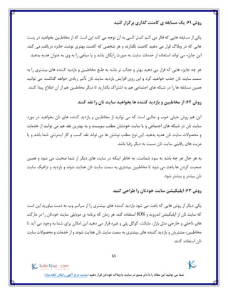 65
)‫نیاز‬ ‫کافه‬ ‫رایگان‬ ‫آگهی‬ ‫درج‬ ‫(سایت‬ ‫دهید‬ ‫قرار‬ ‫خودتان‬ ‫وبالگ‬ ‫یا‬ ‫سایت‬ ‫در‬ ‫منبع‬ ‫ذکر‬ ‫با‬ ‫را‬ ‫مقاله‬ ‫این‬ ‫توانید‬ ‫می‬ ‫شما‬
‫روش‬61:‫کامنت‬ ‫ی‬ ‫مسابقه‬ ‫یک‬‫کنید‬ ‫برگزار‬ ‫گذاری‬
‫پست‬ ‫در‬ ‫بخواهید‬ ‫مخاطبین‬ ‫از‬ ‫که‬ ‫است‬ ‫این‬ ‫کند‬ ‫می‬ ‫توجه‬ ‫آن‬ ‫به‬ ‫کسی‬ ‫کمتر‬ ‫کنم‬ ‫می‬ ‫فکر‬ ‫که‬ ‫هایی‬ ‫مسابقه‬ ‫از‬ ‫یکی‬
.‫کند‬ ‫می‬ ‫دریافت‬ ‫جایزه‬ ‫نوشت‬ ‫بهتری‬ ‫کامنت‬ ‫که‬ ‫شخصی‬ ‫هر‬ ‫و‬ ‫بگذارند‬ ‫کامنت‬ ‫دهید‬ ‫می‬ ‫قرار‬ ‫وبالگ‬ ‫در‬ ‫که‬ ‫هایی‬
‫صو‬ ‫به‬ ‫سایت‬ ‫خدمات‬ ‫از‬ ‫استفاده‬ ‫تواند‬ ‫می‬ ‫جایزه‬ ‫این‬‫یا‬ ‫و‬ ‫باشد‬ ‫رایگان‬ ‫رت‬‫وی‬ ‫به‬ ‫را‬ ‫مبلغی‬‫عنوان‬ ‫به‬.‫بدهید‬ ‫هدیه‬
‫به‬ ‫را‬ ‫بیشتری‬ ‫های‬ ‫کننده‬ ‫بازدید‬ ‫و‬ ‫مخاطبین‬ ‫طبع‬ ‫به‬ ‫باشد‬ ‫تر‬ ‫جذاب‬ ‫و‬ ‫بهتر‬ ‫دهید‬ ‫می‬ ‫قرار‬ ‫که‬ ‫هایی‬ ‫جایزه‬ ‫چه‬ ‫هر‬
‫توانید‬ ‫می‬ .‫گذاشت‬ ‫خواهد‬ ‫زیادی‬ ‫تأثیر‬ ‫تان‬ ‫سایت‬ ‫بازدید‬ ‫افزایش‬ ‫روی‬ ‫این‬ ‫و‬ ‫کرد‬ ‫خواهید‬ ‫جذب‬ ‫تان‬ ‫سایت‬ ‫سمت‬
‫همین‬.‫کنند‬ ‫پیدا‬ ‫اطالع‬ ‫آن‬ ‫از‬ ‫هم‬ ‫مخاطبین‬ ‫دیگر‬ ‫تا‬ ‫بگذارید‬ ‫اشتراک‬ ‫به‬ ‫هم‬ ‫اجتماعی‬ ‫های‬ ‫شبکه‬ ‫در‬ ‫را‬ ‫ها‬ ‫مسابقه‬
‫روش‬62‫کنند‬ ‫نقد‬ ‫را‬ ‫تان‬ ‫سایت‬ ‫بخواهید‬ ‫ها‬ ‫کننده‬ ‫بازدید‬ ‫و‬ ‫مخاطبین‬ ‫از‬ :
‫مور‬ ‫در‬ ‫بخواهید‬ ‫تان‬ ‫های‬ ‫کننده‬ ‫بازدید‬ ‫و‬ ‫مخاطبین‬ ‫از‬ ‫توانید‬ ‫می‬ ‫که‬ ‫است‬ ‫جالبی‬ ‫و‬ ‫خوب‬ ‫خیلی‬ ‫روش‬ ‫هم‬ ‫این‬‫د‬
‫بنویسند‬ ‫مطلب‬ ‫خودشان‬ ‫سایت‬ ‫یا‬ ‫و‬ ‫اجتماعی‬ ‫های‬ ‫شبکه‬ ‫در‬ ‫تان‬ ‫سایت‬‫و‬‫هم‬ ‫نقد‬ ‫بهترین‬ ‫به‬‫خدمات‬ ‫از‬ ‫توانید‬ ‫می‬
‫بدهید‬ ‫هدیه‬ ‫تان‬ ‫سایت‬ ‫محصوالت‬ ‫و‬‫یا‬ ‫و‬ ‫باشد‬ ‫شما‬ ‫اینترنتی‬ ‫کار‬ ‫و‬ ‫کسب‬ ‫نقد‬ ‫تواند‬ ‫می‬ ‫ها‬ ‫نوشتن‬ ‫مطلب‬ ‫نوع‬ ‫این‬ .
.‫باشد‬ ‫رقبا‬ ‫دیگر‬ ‫به‬ ‫نسبت‬ ‫تان‬ ‫سایت‬ ‫رقابتی‬ ‫های‬ ‫مزیت‬
‫حا‬ ‫هر‬ ‫به‬‫اینکه‬ ‫خاطر‬ ‫به‬ .‫شماست‬ ‫سود‬ ‫به‬ ‫باشد‬ ‫چه‬ ‫هر‬ ‫ل‬‫همین‬ ‫و‬ ‫شود‬ ‫می‬ ‫صحبت‬ ‫شما‬ ‫از‬ ‫دیگر‬ ‫های‬ ‫سایت‬ ‫در‬
‫سایت‬ ‫ترافیک‬ ‫و‬ ‫بازدید‬ ‫و‬ ‫شوند‬ ‫هدایت‬ ‫تان‬ ‫سایت‬ ‫سمت‬ ‫به‬ ‫بیشتری‬ ‫مخاطبین‬ ‫تا‬ ‫شود‬ ‫می‬ ‫باعث‬ ‫ها‬ ‫کردن‬ ‫صحبت‬
.‫شود‬ ‫بیشتر‬ ‫و‬ ‫بیشتر‬ ‫تان‬
‫روش‬63:‫کنید‬ ‫طراحی‬ ‫را‬ ‫خودتان‬ ‫سایت‬ ‫اپلیکیشن‬
‫ر‬ ‫از‬ ‫دیگر‬ ‫یکی‬‫است‬ ‫این‬ ‫بیاورید‬ ‫دست‬ ‫به‬ ‫وب‬ ‫سراسر‬ ‫از‬ ‫را‬ ‫بیشتری‬ ‫های‬ ‫کننده‬ ‫بازدید‬ ‫شود‬ ‫می‬ ‫باعث‬ ‫که‬ ‫هایی‬ ‫وش‬
‫و‬ ‫اندروید‬ ‫اپلیکیشن‬ ‫از‬ ‫تان‬ ‫سایت‬ ‫که‬IOS‫کن‬ ‫استفاده‬.‫د‬‫مارکت‬ ‫در‬ ‫را‬ ‫خودتان‬ ‫سایت‬ ‫موبایلی‬ ‫ی‬ ‫برنامه‬ ‫که‬ ‫زمان‬ ‫هر‬
‫این‬ ‫دهید‬ ‫می‬ ‫قرار‬ ‫غیره‬ ‫و‬ ‫پلی‬ ‫گوگل‬ ،‫مایکت‬ ،‫بازار‬ ‫مثل‬ ‫خارجی‬ ‫و‬ ‫داخلی‬ ‫های‬‫تا‬ ‫آید‬ ‫می‬ ‫وجود‬ ‫به‬ ‫شما‬ ‫برای‬ ‫امکان‬
‫سایت‬ ‫محصوالت‬ ‫و‬ ‫خدمات‬ ‫از‬ ‫و‬ ‫شوند‬ ‫هدایت‬ ‫تان‬ ‫سایت‬ ‫سمت‬ ‫به‬ ‫بیشتری‬ ‫های‬ ‫کننده‬ ‫بازدید‬ ‫و‬ ‫مشتریان‬ ،‫مخاطبین‬
.‫کنند‬ ‫استفاده‬ ‫تان‬
 