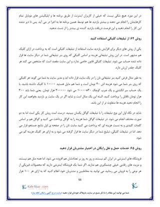 66
)‫نیاز‬ ‫کافه‬ ‫رایگان‬ ‫آگهی‬ ‫درج‬ ‫(سایت‬ ‫دهید‬ ‫قرار‬ ‫خودتان‬ ‫وبالگ‬ ‫یا‬ ‫سایت‬ ‫در‬ ‫منبع‬ ‫ذکر‬ ‫با‬ ‫را‬ ‫مقاله‬ ‫این‬ ‫توانید‬ ‫می‬ ‫شما‬
‫تمام‬ ‫موبایل‬ ‫های‬ ‫اپلیکیشن‬ ‫و‬ ‫ها‬ ‫برنامه‬ ‫طریق‬ ‫از‬ ‫اینترنت‬ ‫کاربران‬ ‫از‬ ‫خیلی‬ ‫که‬ ‫نیست‬ ‫شکی‬ ‫هیچ‬ ‫مورد‬ ‫این‬ ‫در‬
‫ر‬ ‫کارهایشان‬‫نشده‬ ‫دیر‬ ‫تا‬ ‫پس‬ .‫آید‬ ‫می‬ ‫در‬ ‫اجرا‬ ‫به‬ ‫ها‬ ‫برنامه‬ ‫همین‬ ‫توسط‬ ‫هم‬ ‫ها‬ ‫بازدید‬ ‫بیشتر‬ ‫و‬ ‫دهند‬ ‫می‬ ‫انجام‬ ‫ا‬
‫فرصت‬ ‫این‬ ‫و‬ ‫دهید‬ ‫انجام‬ ‫را‬ ‫کار‬ ‫این‬.‫ندهید‬ ‫دست‬ ‫از‬ ‫را‬ ‫بیشتر‬ ‫ی‬ ‫کننده‬ ‫بازدید‬ ‫دریافت‬
‫روش‬64‫کنید‬ ‫استفاده‬ ‫کلیکی‬ ‫تبلیغات‬ ‫از‬ :
‫استفا‬ ‫سایت‬ ‫بازدید‬ ‫افزایش‬ ‫برای‬ ‫دیگر‬ ‫های‬ ‫روش‬ ‫از‬ ‫یکی‬‫کلیک‬ ‫ازای‬ ‫در‬ ‫پرداخت‬ ‫به‬ ‫که‬ ‫است‬ ‫کلیکی‬ ‫تبلیغات‬ ‫از‬ ‫ده‬
‫هم‬‫ها‬ ‫سایت‬ ‫دیگر‬ ‫در‬ ‫شما‬ ‫تبلیغاتی‬ ‫بنر‬ ‫روی‬ ‫که‬ ‫کلیکی‬ ‫اساس‬ ‫بر‬ ‫هزینه‬ ‫تبلیغاتی‬ ‫روش‬ ‫این‬ ‫در‬ .‫است‬ ‫مشهور‬‫قرار‬
‫شده‬ ‫داده‬.‫شود‬ ‫می‬ ‫حساب‬‫و‬ ‫ندارد‬ ‫خاصی‬ ‫قانون‬ ‫کلیکی‬ ‫تبلیغات‬‫این‬‫هر‬ ‫کند‬ ‫می‬ ‫مشخص‬ ‫که‬ ‫است‬ ‫مقصد‬ ‫سایت‬
‫د‬ ‫ارزش‬ ‫چقدر‬ ‫کلیک‬.‫ارد‬
‫کلیکی‬ ‫هر‬ :‫گوید‬ ‫می‬ ‫شما‬ ‫به‬ ‫سایت‬ ‫مدیر‬ ‫و‬ ‫اید‬ ‫داده‬ ‫قرار‬ ‫سایت‬ ‫یک‬ ‫در‬ ‫را‬ ‫تان‬ ‫تبلیغاتی‬ ‫بنر‬ ‫کنید‬ ‫فرض‬ ‫مثال‬ ‫طور‬ ‫به‬
‫اش‬ ‫هزینه‬ ‫شود‬ ‫می‬ ‫شما‬ ‫بنر‬ ‫روی‬ ‫که‬30‫توما‬‫هستید‬ ‫مایل‬ ‫هم‬ ‫شما‬ ‫و‬ ‫است‬ ‫ن‬10000‫با‬ .‫باشید‬ ‫داشته‬ ‫کلیک‬ ‫تا‬
‫کوچک‬ ‫ضرب‬ ‫یک‬ ‫و‬ ‫انگشتی‬ ‫سر‬ ‫حساب‬ ‫یک‬30*10000‫شود‬ ‫می‬300000.‫تومان‬ ‫هزار‬‫باید‬ ‫شما‬ ‫یعنی‬300
.‫کنید‬ ‫پرداخت‬ ‫را‬ ‫ناقابل‬ ‫تومان‬ ‫هزار‬‫کار‬ ‫این‬ ‫بخواهید‬ ‫بازدید‬ ‫پر‬ ‫سایت‬ ‫یک‬ ‫در‬ ‫اگر‬ ‫شاید‬ ‫و‬ ‫است‬ ‫مثال‬ ‫یک‬ ‫این‬ ‫البته‬
.‫باشد‬ ‫این‬ ‫از‬ ‫تر‬ ‫متفاوت‬ ‫ها‬ ‫هزینه‬ ‫دهید‬ ‫انجام‬ ‫را‬
‫اس‬ ‫درست‬ .‫ببینید‬ ‫یکسان‬ ‫گوگل‬ ‫تبلیغات‬ ‫با‬ ‫را‬ ‫تبلیغات‬ ‫نوع‬ ‫این‬ ‫اول‬ ‫نگاه‬ ‫در‬ ‫شاید‬‫دو‬ ‫به‬ ‫اما‬ ‫است‬ ‫یکی‬ ‫کار‬ ‫روش‬ ‫ت‬
‫گوگل‬ ‫به‬ ‫را‬ ‫هزینه‬ ‫شما‬ ‫گوگل‬ ‫تبلیغات‬ ‫در‬ .‫شود‬ ‫می‬ ‫انجام‬ ‫مختلف‬ ‫صورت‬‫اساس‬ ‫بر‬ ‫هم‬ ‫گوگل‬ ‫و‬ ‫کنید‬ ‫می‬ ‫پرداخت‬
‫اول‬ ‫ی‬ ‫صفحه‬ ‫در‬ ‫را‬ ‫تان‬ ‫سایت‬ ‫کنید‬ ‫می‬ ‫پرداخت‬ ‫که‬ ‫ای‬ ‫هزینه‬ ‫نسبت‬ ‫به‬ ‫و‬ ‫کلیدی‬ ‫کلمات‬‫جستجو‬ ‫نتایج‬‫می‬ ‫قرار‬
‫د‬ ‫شما‬ ‫تبلیغ‬ ،‫کلیکی‬ ‫تبلیغات‬ ‫در‬ ‫اما‬ .‫دهد‬‫می‬ ‫کم‬ ‫هزینه‬ ‫کلیک‬ ‫هر‬ ‫ازای‬ ‫به‬ ‫و‬ ‫شود‬ ‫می‬ ‫گرفته‬ ‫قرار‬ ‫ها‬ ‫سایت‬ ‫دیگر‬ ‫ر‬
.‫شود‬
‫روش‬65:‫دهید‬ ‫قرار‬ ‫مشتریان‬ ‫اختیار‬ ‫در‬ ‫رایگان‬ ‫نقل‬ ‫و‬ ‫حمل‬ ‫خدمات‬
‫نیستند‬ ‫هم‬ ‫مثل‬ ‫همه‬ ‫اما‬ .‫شود‬ ‫می‬ ‫افزوده‬ ‫هم‬ ‫تعدادشان‬ ‫بر‬ ‫روز‬ ‫به‬ ‫روز‬ ‫و‬ ‫نیستند‬ ‫کم‬ ‫ایران‬ ‫در‬ ‫اینترنتی‬ ‫های‬ ‫فروشگاه‬
‫چ‬ ‫خیلی‬ ‫رقابتی‬ ‫های‬ ‫مزیت‬ ‫و‬.‫ندارند‬ ‫هم‬ ‫شمگیری‬‫از‬ ‫فیزیکی‬ ‫محصوالت‬ ‫که‬ ‫دارید‬ ‫اینترنتی‬ ‫فروشگاه‬ ‫یک‬ ‫شما‬ ‫اگر‬
‫هر‬ ‫ازای‬ ‫به‬ ‫که‬ ‫کنید‬ ‫اعالم‬ ‫خود‬ ‫مشتریان‬ ‫و‬ ‫مخاطبین‬ ‫به‬ ‫توانید‬ ‫می‬ ‫رسانید‬ ‫می‬ ‫فروش‬ ‫به‬ ‫را‬ ‫نوعی‬ ‫هر‬100‫هزار‬
 