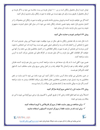 67
)‫نیاز‬ ‫کافه‬ ‫رایگان‬ ‫آگهی‬ ‫درج‬ ‫(سایت‬ ‫دهید‬ ‫قرار‬ ‫خودتان‬ ‫وبالگ‬ ‫یا‬ ‫سایت‬ ‫در‬ ‫منبع‬ ‫ذکر‬ ‫با‬ ‫را‬ ‫مقاله‬ ‫این‬ ‫توانید‬ ‫می‬ ‫شما‬
‫است‬ ‫رایگان‬ ‫محصول‬ ‫ارسال‬ ‫خرید‬ ‫تومان‬‫زیر‬ ‫و‬100‫شود‬ ‫می‬ ‫محاسبه‬ ‫پست‬ ‫ی‬ ‫هزینه‬ ‫تومان‬‫اگر‬ ‫یا‬ ‫و‬‫ی‬ ‫هزینه‬
.‫کنید‬ ‫ارسال‬ ‫مشتری‬ ‫برای‬ ‫رایگان‬ ‫صورت‬ ‫به‬ ‫توانید‬ ‫می‬ ‫نیست‬ ‫مهم‬ ‫تان‬ ‫برای‬ ‫پست‬ ‫طریق‬ ‫از‬ ‫محصول‬ ‫ارسال‬
‫فروش‬ ‫و‬ ‫کننده‬ ‫بازدید‬ ‫خواهید‬ ‫می‬ ‫اگر‬ ‫البته‬‫در‬ ‫را‬ ‫محصوالت‬ ‫این‬ ‫رایگان‬ ‫صورت‬ ‫به‬ ‫توانید‬ ‫می‬ ‫باشید‬ ‫داشته‬ ‫بیشتری‬
‫ش‬ ‫می‬ ‫باعث‬ ‫رایگان‬ ‫خدمات‬ ‫همین‬ ‫وجود‬ .‫دهید‬ ‫قرار‬ ‫مشتری‬ ‫اختیار‬‫مشهورتر‬ ‫اینترنت‬ ‫دنیای‬ ‫اهل‬ ‫میان‬ ‫در‬ ‫تا‬ ‫ود‬
‫شوید‬.‫شود‬ ‫بیشتر‬ ‫تان‬ ‫سایت‬ ‫بازدید‬ ‫زمان‬ ‫مرور‬ ‫به‬ ‫و‬
‫روش‬66:‫کنید‬ ‫مالی‬ ‫حمایت‬ ‫و‬ ‫شوید‬ ‫اسپانسر‬
‫که‬ ‫است‬ ‫جدیدی‬ ‫روش‬ ‫این‬ ‫شوید؟‬ ‫دعوت‬ ‫موفقیت‬ ‫مورد‬ ‫در‬ ‫مثال‬ ‫طور‬ ‫به‬ ‫رایگان‬ ‫همایش‬ ‫یک‬ ‫به‬ ‫شده‬ ‫حال‬ ‫به‬ ‫تا‬
‫ب‬ ‫و‬ ‫اند‬ ‫داده‬ ‫انجام‬ ‫را‬ ‫آن‬ ‫اشخاص‬ ‫از‬ ‫خیلی‬‫دعوت‬ ‫با‬ ‫اشخاص‬ ‫این‬ .‫اند‬ ‫کرده‬ ‫پیدا‬ ‫دست‬ ‫هم‬ ‫خوبی‬ ‫خیلی‬ ‫درآمدهای‬ ‫ه‬
‫می‬ ‫آنها‬ ‫از‬ ‫و‬ ‫دهند‬ ‫می‬ ‫قرار‬ ‫مخاطبین‬ ‫اختیار‬ ‫در‬ ‫را‬ ‫اطالعاتی‬ ‫رایگان‬ ‫صورت‬ ‫به‬ ‫هم‬ ‫آن‬ ‫همایش‬ ‫این‬ ‫به‬ ‫مردم‬ ‫کردن‬
‫آدر‬ ‫به‬ ‫کنند‬ ‫شرکت‬ ‫همایش‬ ‫این‬ ‫های‬ ‫کارگاه‬ ‫در‬ ‫هستند‬ ‫مایل‬ ‫اگر‬ ‫یا‬ ‫و‬ ‫دارند‬ ‫نیاز‬ ‫کافی‬ ‫اطالعات‬ ‫اگر‬ ‫خواهند‬‫س‬
.‫کنند‬ ‫مراجعه‬ ‫سایت‬
‫هایتان‬ ‫کننده‬ ‫بازدید‬ ‫هم‬ ‫زمان‬ ‫مرور‬ ‫به‬ ‫و‬ ‫کنند‬ ‫مراجعه‬ ‫سایت‬ ‫به‬ ‫نفر‬ ‫صدها‬ ‫باره‬ ‫یک‬ ‫به‬ ‫تا‬ ‫است‬ ‫کافی‬ ‫مورد‬ ‫همین‬
‫فوق‬ ‫که‬ ‫است‬ ‫مخاطب‬ ‫جذب‬ ‫برای‬ ‫سریع‬ ‫روشی‬ ‫اصل‬ ‫در‬ ‫و‬ ‫رفت‬ ‫خواهد‬ ‫باال‬ ‫درآمدتان‬ ‫هم‬ ‫و‬ ‫یافت‬ ‫خواهد‬ ‫افزایش‬
.‫هست‬ ‫هم‬ ‫تأثیرگذار‬ ‫العاده‬
‫ت‬ ‫می‬ ‫سخنرانی‬ ‫حین‬ ‫در‬‫سایت‬ ‫اسم‬ ‫تا‬ ‫شود‬ ‫می‬ ‫باعث‬ ‫مورد‬ ‫این‬ .‫کنید‬ ‫تکرار‬ ‫را‬ ‫سایت‬ ‫آدرس‬ ‫مدام‬ ‫وانید‬‫ذهن‬ ‫در‬
‫شو‬ ‫تبدیل‬ ‫برند‬ ‫به‬ ‫مخاطبین‬‫مراجعه‬ ‫سایت‬ ‫به‬ ‫بیشتر‬ ‫اطالعات‬ ‫دریافت‬ ‫برای‬ ‫لحظه‬ ‫همان‬ ‫مخاطبین‬ ‫همچنین‬ ‫و‬ ‫د‬
.‫بپرسند‬ ‫شما‬ ‫از‬ ‫را‬ ‫سواالت‬ ‫این‬ ‫همایش‬ ‫اتمام‬ ‫از‬ ‫بعد‬ ‫داشتند‬ ‫سوالی‬ ‫به‬ ‫نیاز‬ ‫اگر‬ ‫و‬ ‫کنند‬
‫روش‬67:‫کنید‬ ‫سازگار‬ ‫مرورگرها‬ ‫تمامی‬ ‫با‬ ‫را‬ ‫تان‬ ‫سایت‬
‫افتاده‬ ‫اتفاق‬ ‫هم‬ ‫شما‬ ‫برای‬ ً‫ال‬‫احتما‬‫وارد‬ ‫کامپیوتر‬ ‫یا‬ ‫گوشی‬ ‫طریق‬ ‫از‬ ‫که‬ ‫زمانی‬‫مرورگرها‬ ‫برخی‬‫دو‬ ‫این‬ ‫با‬ ‫شوید‬ ‫می‬
‫شوید‬ ‫می‬ ‫روبرو‬ ‫زیر‬ ‫پیغام‬.
،‫سایت‬ ‫بهتر‬ ‫ی‬ ‫مشاهده‬ ‫برای‬‫فقط‬‫کنید‬ ‫استفاده‬ ‫کروم‬ ‫یا‬ ‫فایرفاکس‬ ‫مرورگر‬ ‫از‬
‫نا‬ ‫ثبت‬ ‫برای‬‫م‬،‫سایت‬ ‫در‬‫فقط‬‫مرورگر‬ ‫از‬‫نمایید‬ ‫استفاده‬ ‫اکسپلورر‬ ‫اینترنت‬
 