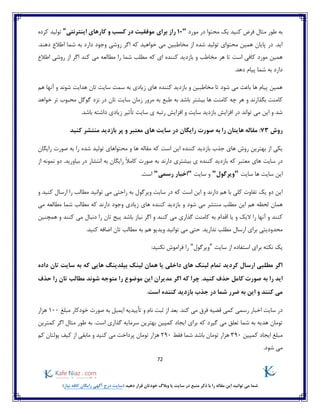 72
)‫نیاز‬ ‫کافه‬ ‫رایگان‬ ‫آگهی‬ ‫درج‬ ‫(سایت‬ ‫دهید‬ ‫قرار‬ ‫خودتان‬ ‫وبالگ‬ ‫یا‬ ‫سایت‬ ‫در‬ ‫منبع‬ ‫ذکر‬ ‫با‬ ‫را‬ ‫مقاله‬ ‫این‬ ‫توانید‬ ‫می‬ ‫شما‬
‫کنید‬ ‫فرض‬ ‫مثال‬ ‫طور‬ ‫به‬‫محتوا‬ ‫یک‬‫مورد‬ ‫در‬"10‫برای‬ ‫راز‬‫اینترنتی‬ ‫کارهای‬ ‫و‬ ‫کسب‬ ‫در‬ ‫موفقیت‬"‫کرده‬ ‫تولید‬
.‫دهند‬ ‫اطالع‬ ‫شما‬ ‫به‬ ‫دارد‬ ‫وجود‬ ‫روشی‬ ‫اگر‬ ‫که‬ ‫خواهید‬ ‫می‬ ‫مخاطبین‬ ‫از‬ ‫شده‬ ‫تولید‬ ‫محتوای‬ ‫همین‬ ‫پایان‬ ‫در‬ .‫اید‬
‫هر‬ ‫تا‬ ‫است‬ ‫کافی‬ ‫مورد‬ ‫همین‬‫اطالع‬ ‫روشی‬ ‫از‬ ‫اگر‬ ‫کند‬ ‫می‬ ‫مطالعه‬ ‫را‬ ‫شما‬ ‫مطلب‬ ‫که‬ ‫ای‬ ‫کننده‬ ‫بازدید‬ ‫و‬ ‫مخاطب‬
.‫دهد‬ ‫پیام‬ ‫شما‬ ‫به‬ ‫دارد‬
‫شوند‬ ‫هدایت‬ ‫تان‬ ‫سایت‬ ‫سمت‬ ‫به‬ ‫زیادی‬ ‫های‬ ‫کننده‬ ‫بازدید‬ ‫و‬ ‫مخاطبین‬ ‫تا‬ ‫شود‬ ‫می‬ ‫باعث‬ ‫ها‬ ‫پیام‬ ‫همین‬‫هم‬ ‫آنها‬ ‫و‬
‫سا‬ ‫زمان‬ ‫مرور‬ ‫به‬ ‫طبع‬ ‫به‬ ‫باشد‬ ‫بیشتر‬ ‫ها‬ ‫کامنت‬ ‫چه‬ ‫هر‬ ‫و‬ ‫بگذارند‬ ‫کامنت‬‫خواهد‬ ‫تر‬ ‫محبوب‬ ‫گوگل‬ ‫نزد‬ ‫در‬ ‫تان‬ ‫یت‬
.‫باشد‬ ‫داشته‬ ‫زیادی‬ ‫تأثیر‬ ‫سایت‬ ‫ی‬ ‫رتبه‬ ‫افزایش‬ ‫و‬ ‫سایت‬ ‫بازدید‬ ‫افزایش‬ ‫در‬ ‫تواند‬ ‫می‬ ‫این‬ ‫و‬ ‫شد‬
‫روش‬73:‫معتبر‬ ‫های‬ ‫سایت‬ ‫در‬ ‫رایگان‬ ‫صورت‬ ‫به‬ ‫را‬ ‫هایتان‬ ‫مقاله‬‫بازدید‬ ‫پر‬ ‫و‬‫کنید‬ ‫منتشر‬
‫ه‬ ‫مقاله‬ ‫که‬ ‫است‬ ‫این‬ ‫کننده‬ ‫بازدید‬ ‫جذب‬ ‫های‬ ‫روش‬ ‫بهترین‬ ‫از‬ ‫یکی‬‫رایگان‬ ‫صورت‬ ‫به‬ ‫را‬ ‫شده‬ ‫تولید‬ ‫محتواهای‬ ‫و‬ ‫ا‬
‫معتبر‬ ‫های‬ ‫سایت‬ ‫در‬‫رایگان‬ ً‫ال‬‫کام‬ ‫صورت‬ ‫به‬ ‫دارند‬ ‫بیشتری‬ ‫ی‬ ‫کننده‬ ‫بازدید‬ ‫که‬.‫بیاورید‬ ‫در‬ ‫انتشار‬ ‫به‬‫از‬ ‫نمونه‬ ‫دو‬
‫سایت‬ ‫ها‬ ‫سایت‬ ‫این‬"‫ویرگول‬"‫سایت‬ ‫و‬"‫رسمی‬ ‫اخبار‬".‫است‬
‫ویرگو‬ ‫سایت‬ ‫در‬ ‫که‬ ‫است‬ ‫این‬ ‫و‬ ‫دارند‬ ‫هم‬ ‫با‬ ‫کلی‬ ‫تفاوت‬ ‫یک‬ ‫دو‬ ‫این‬‫و‬ ‫کنید‬ ‫ارسال‬ ‫را‬ ‫مطالب‬ ‫توانید‬ ‫می‬ ‫راحتی‬ ‫به‬ ‫ل‬
‫ای‬ ‫هم‬ ‫لحظه‬ ‫همان‬‫و‬ ‫شود‬ ‫می‬ ‫منتشر‬ ‫مطلب‬ ‫ن‬‫می‬ ‫مطالعه‬ ‫شما‬ ‫مطالب‬ ‫که‬ ‫دارند‬ ‫وجود‬ ‫زیادی‬ ‫های‬ ‫کننده‬ ‫بازدید‬
‫یا‬ ‫و‬ ‫الیک‬ ‫را‬ ‫آنها‬ ‫و‬ ‫کنند‬‫به‬ ‫اقدام‬‫همچنین‬ ‫و‬ ‫کنند‬ ‫می‬ ‫دنبال‬ ‫را‬ ‫تان‬ ‫پیج‬ ‫باشد‬ ‫نیاز‬ ‫اگر‬ ‫و‬ ‫کنند‬ ‫می‬ ‫گذاری‬ ‫کامنت‬
‫ا‬ ‫برای‬ ‫محدودیتی‬.‫کنید‬ ‫اضافه‬ ‫تان‬ ‫مطالب‬ ‫به‬ ‫هم‬ ‫ویدیو‬ ‫توانید‬ ‫می‬ ‫حتی‬ .‫ندارید‬ ‫مطلب‬ ‫رسال‬
‫سایت‬ ‫از‬ ‫استفاده‬ ‫برای‬ ‫نکته‬ ‫یک‬"‫ویرگول‬":‫نکنید‬ ‫فراموش‬ ‫را‬
‫داده‬ ‫تان‬ ‫سایت‬ ‫به‬ ‫که‬ ‫هایی‬ ‫بیلدینگ‬ ‫لینک‬ ‫همان‬ ‫یا‬ ‫داخلی‬ ‫های‬ ‫لینک‬ ‫تمام‬ ‫کردید‬ ‫ارسال‬ ‫مطلبی‬ ‫اگر‬
‫را‬ ‫اید‬‫کامل‬ ‫صورت‬ ‫به‬‫مدیرا‬ ‫اگر‬ ‫که‬ ‫چرا‬ .‫کنید‬ ‫حذف‬‫حذف‬ ‫را‬ ‫تان‬ ‫مطالب‬ ‫شوند‬ ‫متوجه‬ ‫را‬ ‫موضوع‬ ‫این‬ ‫ن‬
.‫است‬ ‫کننده‬ ‫بازدید‬ ‫جذب‬ ‫در‬ ‫شما‬ ‫ضرر‬ ‫به‬ ‫این‬ ‫و‬ ‫کنند‬ ‫می‬
.‫کند‬ ‫می‬ ‫فرق‬ ‫قضیه‬ ‫کمی‬ ‫رسمی‬ ‫اخبار‬ ‫سایت‬ ‫در‬‫خودکار‬ ‫صورت‬ ‫به‬ ‫ایمیل‬ ‫تأییدیه‬ ‫و‬ ‫نام‬ ‫ثبت‬ ‫از‬ ‫بعد‬‫مبلغ‬100‫هزار‬
‫سرمای‬ ‫بهترین‬ ‫کمپین‬ ‫ایجاد‬ ‫برای‬ ‫که‬ ‫گیرد‬ ‫می‬ ‫تعلق‬ ‫شما‬ ‫به‬ ‫هدیه‬ ‫تومان‬‫کمترین‬ ‫اگر‬ ‫مثال‬ ‫طور‬ ‫به‬ .‫است‬ ‫گذاری‬ ‫ه‬
‫کمپین‬ ‫ایجاد‬ ‫مبلغ‬390‫فقط‬ ‫شما‬ ‫باشد‬ ‫تومان‬ ‫هزار‬290‫کم‬ ‫پولتان‬ ‫کیف‬ ‫از‬ ‫مابقی‬ ‫و‬ ‫کنید‬ ‫می‬ ‫پرداخت‬ ‫تومان‬ ‫هزار‬
.‫شود‬ ‫می‬
 