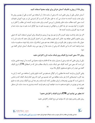 74
)‫نیاز‬ ‫کافه‬ ‫رایگان‬ ‫آگهی‬ ‫درج‬ ‫(سایت‬ ‫دهید‬ ‫قرار‬ ‫خودتان‬ ‫وبالگ‬ ‫یا‬ ‫سایت‬ ‫در‬ ‫منبع‬ ‫ذکر‬ ‫با‬ ‫را‬ ‫مقاله‬ ‫این‬ ‫توانید‬ ‫می‬ ‫شما‬
‫روش‬75:‫روش‬ ‫از‬‫تکنیک‬ ‫و‬‫آ‬‫کنید‬ ‫استفاده‬ ‫محتوا‬ ‫تولید‬ ‫برای‬ ‫خراش‬ ‫سمان‬
‫ها‬ ‫روش‬ ‫بهترین‬ ‫از‬ ‫یکی‬ ‫و‬ ‫کنند‬ ‫می‬ ‫استفاده‬ ‫آن‬ ‫از‬ ‫ها‬ ‫سایت‬ ‫از‬ ‫برخی‬ ‫که‬ ‫است‬ ‫هایی‬ ‫روش‬ ‫از‬ ‫یکی‬ ‫خراش‬ ‫آسمان‬
‫مورد‬ ‫در‬ ‫تان‬ ‫اینترنتی‬ ‫کار‬ ‫و‬ ‫کسب‬ ‫اگر‬ ‫مثال‬ ‫طور‬ ‫به‬ .‫آید‬ ‫می‬ ‫حساب‬ ‫به‬ ‫کننده‬ ‫بازدید‬ ‫جذب‬ ‫برای‬‫فتوشاپ‬ ‫آموزش‬
‫سایت‬ ‫مطالب‬ ‫کنید‬ ‫سعی‬ ‫است‬‫کننده‬ ‫بازدید‬ ‫جذب‬ ‫برای‬ ‫و‬ ‫کنید‬ ‫بررسی‬ ‫را‬ ‫رقبایتان‬ ‫های‬‫را‬ ‫مطلب‬ ‫این‬ ،‫و‬ ‫تر‬ ‫کامل‬
.‫بنویسید‬ ‫آنها‬ ‫از‬ ‫تر‬ ‫جامع‬‫و‬ ‫شما‬ ‫سایت‬ ‫سود‬ ‫به‬ ‫هم‬ ،‫است‬ ‫گوگل‬ ‫سود‬ ‫به‬ ‫هم‬ ‫بنویسید‬ ‫تر‬ ‫طوالنی‬ ‫و‬ ‫تر‬ ‫کامل‬ ‫چه‬ ‫هر‬
.‫ها‬ ‫کننده‬ ‫بازدید‬ ‫و‬ ‫کاربران‬ ‫سود‬ ‫به‬ ‫هم‬
‫هم‬ ‫باز‬ ‫اگر‬ ‫و‬ ‫کنید‬ ‫تولید‬ ‫پادکست‬ ‫باشد‬ ‫نیاز‬ ‫اگر‬‫خیلی‬ ‫که‬ ‫کنید‬ ‫استفاده‬ ‫آموزش‬ ‫برای‬ ‫مارکتینگ‬ ‫ویدیو‬ ‫از‬ ‫بود‬ ‫نیاز‬
‫به‬ ‫را‬ ‫تان‬ ‫سایت‬ ‫که‬ ‫دهید‬ ‫قرار‬ ‫کاربران‬ ‫اختیار‬ ‫در‬ ‫را‬ ‫تان‬ ‫مطالب‬ ‫طوری‬ ‫کنید‬ ‫تالش‬ .‫بود‬ ‫خواهد‬ ‫کاملی‬ ‫و‬ ‫جامع‬ ‫روش‬
‫به‬ ‫مستقیم‬ ‫شوند‬ ‫رقبا‬ ‫سایت‬ ‫وارد‬ ‫اینکه‬ ‫بدون‬ ‫هم‬ ‫بعد‬ ‫دفعات‬ ‫برای‬ ‫و‬ ‫بگیرند‬ ‫نظر‬ ‫در‬ ‫مرجع‬ ‫سایت‬ ‫یک‬ ‫عنوان‬‫سایت‬
‫ک‬ ‫مراجعه‬ ‫شما‬‫می‬ ‫گفته‬ ‫خراش‬ ‫آسمان‬ ‫تکنیک‬ ،‫برند‬ ‫می‬ ‫بهره‬ ‫آن‬ ‫از‬ ‫ها‬ ‫سایت‬ ‫از‬ ‫برخی‬ ‫که‬ ‫تکنیک‬ ‫این‬ ‫به‬ ‫که‬ ‫نند‬
.‫شود‬
‫روش‬76:‫کنید‬ ‫سعی‬‫نرخ‬‫کلیک‬‫روی‬‫لینک‬‫دهید‬ ‫افزایش‬ ‫را‬ ‫تان‬ ‫سایت‬
‫خ‬ ‫توجه‬ ‫آن‬ ‫به‬ ‫کنند‬ ‫می‬ ‫محتوا‬ ‫تولید‬ ‫به‬ ‫اقدام‬ ‫که‬ ‫ها‬ ‫سایت‬ ‫مدیران‬ ‫از‬ ‫برخی‬ ‫شاید‬ ‫که‬ ‫هایی‬ ‫روش‬ ‫از‬ ‫یکی‬‫ندارند‬ ‫اصی‬
‫اصطالح‬ ‫در‬ ‫که‬ ‫شان‬ ‫مطالب‬ ‫لینک‬ ‫یا‬ ‫سایت‬ ‫لینک‬ ‫خور‬ ‫کلیک‬ ‫کنند‬ ‫نمی‬ ‫سعی‬ ‫که‬ ‫است‬ ‫این‬CTR‫کلیک‬ ‫نرخ‬ ‫یا‬
.‫ببرند‬ ‫باال‬ ‫گوگل‬ ‫جستجوی‬ ‫نتایج‬ ‫در‬ ‫را‬ ‫شود‬ ‫می‬ ‫گفته‬
‫کنند‬ ‫می‬ ‫مشاهده‬ ‫را‬ ‫زیادی‬ ‫نتایج‬ ‫کنند‬ ‫می‬ ‫جستجو‬ ‫گوگل‬ ‫در‬ ‫را‬ ‫مطلبی‬ ‫ها‬ ‫کننده‬ ‫بازدید‬ ‫و‬ ‫کاربران‬ ‫وقتی‬‫به‬ ‫این‬ ‫از‬ .
‫بعد‬‫کاربر‬‫کند‬ ‫می‬ ‫مطالعه‬ ‫سایت‬ ‫هر‬ ‫از‬ ‫که‬ ‫توضیحاتی‬ ‫با‬‫کند‬ ‫کلیک‬ ‫لینک‬ ‫کدام‬ ‫روی‬ ‫که‬ ‫گیرد‬ ‫می‬ ‫تصمیم‬‫شانس‬ ‫و‬
‫که‬ ‫است‬ ‫سایتی‬ ‫با‬‫باشد‬ ‫بیشتر‬ ‫کلیک‬ ‫نرخ‬ ‫این‬ ‫چه‬ ‫هر‬ ‫و‬ ‫باشد‬ ‫کرده‬ ‫آماده‬ ‫مطلبش‬ ‫برای‬ ‫را‬ ‫توضیحات‬ ‫بهترین‬‫طبع‬ ‫به‬
‫بازدید‬ ‫هم‬ ‫و‬ ‫آورد‬ ‫خواهید‬ ‫دست‬ ‫به‬ ‫جستجو‬ ‫نتایج‬ ‫در‬ ‫بهتری‬ ‫ی‬ ‫رتبه‬ ‫هم‬‫منتقل‬ ‫تان‬ ‫سایت‬ ‫سمت‬ ‫به‬ ‫بیشتری‬ ‫کننده‬
‫شد‬ ‫خواهد‬.
‫این‬ ‫توانیم‬ ‫می‬ ‫چطور‬ ‫اما‬CTR‫دهیم؟‬ ‫افزایش‬ ‫را‬ ‫کلیک‬ ‫نرخ‬ ‫یا‬
:‫دهید‬ ‫افزایش‬ ‫را‬ ‫کلیک‬ ‫نرخ‬ ‫این‬ ‫بتوانید‬ ‫که‬ ‫دارد‬ ‫وجود‬ ‫زیادی‬ ‫های‬ ‫روش‬
 