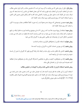 75
)‫نیاز‬ ‫کافه‬ ‫رایگان‬ ‫آگهی‬ ‫درج‬ ‫(سایت‬ ‫دهید‬ ‫قرار‬ ‫خودتان‬ ‫وبالگ‬ ‫یا‬ ‫سایت‬ ‫در‬ ‫منبع‬ ‫ذکر‬ ‫با‬ ‫را‬ ‫مقاله‬ ‫این‬ ‫توانید‬ ‫می‬ ‫شما‬
:‫اول‬ ‫روش‬‫تمامی‬ ‫برای‬ ‫گیرا‬ ‫و‬ ‫جذاب‬ ‫عناوینی‬ ‫که‬ ‫است‬ ‫این‬ ‫ببرید‬ ‫کار‬ ‫به‬ ‫توانید‬ ‫می‬ ‫که‬ ‫هایی‬ ‫روش‬ ‫از‬ ‫یکی‬‫مطالب‬
‫بده‬ ‫شما‬ ‫به‬ ‫را‬ ‫شانس‬ ‫این‬ ‫لحظه‬ ‫همان‬ ‫کاربر‬ ‫که‬ ‫باشد‬ ‫طوری‬ ‫باید‬ ‫انتخاب‬ ‫این‬ ‫و‬ ‫کنید‬ ‫انتخاب‬ ‫تان‬ ‫سایت‬‫روی‬ ‫که‬ ‫د‬
‫کند‬ ‫کلیک‬ ‫تان‬ ‫سایت‬ ‫لینک‬،‫اولین‬ ،‫رایگان‬ ،‫گام‬ ‫به‬ ‫گام‬ ‫مانند‬ ‫کلماتی‬ ‫از‬ ‫توانید‬ ‫می‬ ‫مثال‬ ‫طور‬ ‫به‬ .،‫کامل‬ ،‫االن‬ ‫همین‬
‫غیره‬ ‫و‬‫کنید‬ ‫استفاده‬‫که‬‫روی‬ ‫بگیرد‬ ‫تصمیم‬ ‫سریع‬.‫کند‬ ‫کلیک‬ ‫سایت‬ ‫لینک‬
:‫دوم‬ ‫روش‬‫کاربر‬ ‫تا‬ ‫بنویسید‬ ‫جذاب‬ ‫و‬ ‫خالقانه‬ ً‫ال‬‫کام‬ ‫صورت‬ ‫به‬ ‫را‬ ‫است‬ ‫محتوا‬ ‫هر‬ ‫به‬ ‫مربوط‬ ‫که‬ ‫توضیحاتی‬ ‫همچنین‬
.‫کند‬ ‫کلیک‬ ‫لینک‬ ‫روی‬ ‫کند‬ ‫مجاب‬ ‫را‬
:‫سوم‬ ‫روش‬‫روش‬ ‫در‬ ‫که‬ ‫است‬ ‫ها‬ ‫اسنیپت‬ ‫ریچ‬ ‫از‬ ‫استفاده‬71‫نتایج‬ ‫در‬ ‫اینکه‬ ‫خاطر‬ ‫به‬ ‫و‬ ‫ایم‬ ‫پرداخته‬ ‫موضوع‬ ‫این‬ ‫به‬
‫جستج‬‫و‬ ‫شود‬ ‫می‬ ‫داده‬ ‫نشان‬ ‫تر‬ ‫متفاوت‬ ‫ها‬ ‫کننده‬ ‫بازدید‬ ‫و‬ ‫کاربر‬ ‫دید‬ ‫در‬ ‫شود‬ ‫می‬ ‫دار‬ ‫ستاره‬ ‫سایت‬ ‫لینک‬ ‫کنار‬ ‫در‬ ‫و‬
‫همچنین‬.‫شود‬ ‫می‬ ‫ارائه‬ ‫کاربران‬ ‫به‬ ‫بهتر‬ ‫خیلی‬ ‫مطلبی‬ ‫هر‬ ‫توضیحات‬ ‫آن‬ ‫کردن‬ ‫فعال‬ ‫با‬
:‫چهارم‬ ‫روش‬‫نامناسب‬ ‫و‬ ‫مشابه‬ ‫و‬ ‫تکراری‬ ‫محتواهای‬ ‫از‬ ‫نکردن‬ ‫استفاده‬
:‫پنجم‬ ‫روش‬‫بهتر‬ ‫ی‬ ‫ارائه‬‫ها‬ ‫کننده‬ ‫بازدید‬ ‫و‬ ‫کاربران‬ ‫به‬ ‫آنالین‬ ‫خدمات‬ ‫ین‬
:‫ششم‬ ‫روش‬‫خسته‬ ‫آن‬ ‫دیدن‬ ‫با‬ ‫کاربران‬ ‫که‬ ‫قوی‬ ‫کاربری‬ ‫رابط‬ ‫یک‬ ‫ایجاد‬ ‫و‬ ‫سایت‬ ‫برای‬ ‫مناسب‬ ‫ظاهر‬ ‫یک‬ ‫داشتن‬
‫کنند‬ ‫مراجعه‬ ‫تان‬ ‫سایت‬ ‫به‬ ‫هم‬ ‫باز‬ ‫و‬ ‫نشوند‬
:‫هفتم‬ ‫روش‬‫م‬ ‫بار‬ ‫یک‬ ‫کاربران‬ ‫هرگاه‬ ‫که‬ ‫مخاطبین‬ ‫به‬ ‫عالی‬ ‫و‬ ‫کیفیت‬ ‫با‬ ‫محتواهای‬ ‫ی‬ ‫ارائه‬‫مطالعه‬ ‫را‬ ‫شما‬ ‫حتواهای‬
‫بماند‬ ‫باقی‬ ‫ذهنشان‬ ‫در‬ ‫تان‬ ‫سایت‬ ‫اسم‬ ‫همیشه‬ ‫کنند‬
:‫هشتم‬ ‫روش‬‫مطالب‬ ‫عناوین‬ ‫در‬ ‫کروشه‬ ‫یا‬ ‫پرانتر‬ ‫مانند‬ ‫هایی‬ ‫عالمت‬ ‫از‬ ‫کردن‬ ‫استفاده‬
‫کند‬ ‫می‬ ‫جلب‬ ‫خودش‬ ‫به‬ ‫را‬ ‫ها‬ ‫کننده‬ ‫بازدید‬ ‫نظر‬ ‫ها‬ ‫عالمت‬ ‫این‬ ‫از‬ ‫کردن‬ ‫استفاده‬‫می‬ ‫باعث‬ ‫شدن‬ ‫جلب‬ ‫همین‬ ‫و‬
‫بگ‬ ‫تصمیم‬ ‫سریع‬ ‫تا‬ ‫شود‬( ‫مثال‬ ‫طور‬ ‫به‬ .‫کند‬ ‫کلیک‬ ‫تان‬ ‫سایت‬ ‫لینک‬ ‫روی‬ ‫یرد‬‫انگیزشی‬ ‫ویدیو‬))‫رایگان‬ ‫های‬ ‫(ایبوک‬ ،،
]2019-1398[،]‫رایگان‬ ‫صوتی‬ ‫های‬ ‫پادکست‬[.‫غیره‬ ‫و‬
 