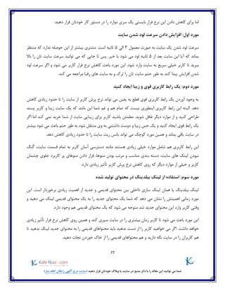 77
)‫نیاز‬ ‫کافه‬ ‫رایگان‬ ‫آگهی‬ ‫درج‬ ‫(سایت‬ ‫دهید‬ ‫قرار‬ ‫خودتان‬ ‫وبالگ‬ ‫یا‬ ‫سایت‬ ‫در‬ ‫منبع‬ ‫ذکر‬ ‫با‬ ‫را‬ ‫مقاله‬ ‫این‬ ‫توانید‬ ‫می‬ ‫شما‬
‫فرا‬ ‫نرخ‬ ‫این‬ ‫دادن‬ ‫کاهش‬ ‫برای‬ ‫اما‬:‫دهید‬ ‫قرار‬ ‫خودتان‬ ‫کار‬ ‫دستور‬ ‫در‬ ‫را‬ ‫موارد‬ ‫سری‬ ‫یک‬ ‫بایستی‬ ‫ر‬
:‫اول‬ ‫مورد‬‫سایت‬ ‫شدن‬ ‫لود‬ ‫سرعت‬ ‫دادن‬ ‫افزایش‬
‫معمول‬ ‫صورت‬ ‫به‬ ‫سایت‬ ‫یک‬ ‫شدن‬ ‫لود‬ ‫سرعت‬3‫الی‬5‫منتظر‬ ‫که‬ ‫ندارد‬ ‫حوصله‬ ‫این‬ ‫از‬ ‫بیشتر‬ ‫مشتری‬ .‫است‬ ‫ثانیه‬
‫از‬ ‫بعد‬ ‫سایت‬ ‫این‬ ‫آیا‬ ‫که‬ ‫بماند‬5‫جایی‬ ‫تا‬ ‫پس‬ .‫خیر‬ ‫یا‬ ‫شود‬ ‫می‬ ‫لود‬ ‫ثانیه‬‫باال‬ ‫را‬ ‫تان‬ ‫سایت‬ ‫سرعت‬ ‫توانید‬ ‫می‬ ‫که‬
‫تا‬ ‫ببرید‬‫لود‬ ‫سرعت‬ ‫اگر‬ ‫و‬ ‫شود‬ ‫می‬ ‫کاربر‬ ‫فرار‬ ‫نرخ‬ ‫کاهش‬ ‫باعث‬ ‫مورد‬ ‫این‬ .‫شود‬ ‫وارد‬ ‫سایت‬ ‫به‬ ‫سریع‬ ‫خیلی‬ ‫کاربر‬
‫شدن‬‫افزایش‬‫ب‬ ‫کند‬ ‫پیدا‬‫ترک‬ ‫را‬ ‫تان‬ ‫سایت‬ ‫حتم‬ ‫طور‬ ‫ه‬‫کند‬ ‫می‬ ‫مراجعه‬ ‫رقبا‬ ‫های‬ ‫سایت‬ ‫به‬ ‫و‬.
‫زیبا‬ ‫و‬ ‫قوی‬ ‫کاربری‬ ‫رابط‬ ‫یک‬ :‫دوم‬ ‫مورد‬‫ایجا‬‫کنید‬ ‫د‬
‫کاهش‬ ‫زیادی‬ ‫حدود‬ ‫تا‬ ‫را‬ ‫سایت‬ ‫از‬ ‫کاربر‬ ‫پرش‬ ‫نرخ‬ ‫تواند‬ ‫می‬ ‫یقین‬ ‫به‬ ‫قطع‬ ‫قوی‬ ‫کاربری‬ ‫رابط‬ ‫یک‬ ‫آوردن‬ ‫وجود‬ ‫به‬
‫پسند‬ ‫کاربر‬ ‫و‬ ‫زیبا‬ ‫سایت‬ ‫یک‬ ‫که‬ ‫باشد‬ ‫این‬ ‫شما‬ ‫غم‬ ‫و‬ ‫هم‬ ‫تمام‬ ‫که‬ ‫نیست‬ ‫اینطوری‬ ‫کاربری‬ ‫رابط‬ ‫این‬ ‫البته‬ .‫دهد‬
.‫شوید‬ ‫غافل‬ ‫دیگر‬ ‫موارد‬ ‫از‬ ‫و‬ ‫کنید‬ ‫طراحی‬‫کار‬ ‫باشید‬ ‫مطمئن‬‫اگر‬ ‫اما‬ ‫کند‬ ‫نمی‬ ‫خرید‬ ‫شما‬ ‫از‬ ‫سایت‬ ‫زیبایی‬ ‫برای‬ ‫بر‬
‫بیشتر‬ ‫شود‬ ‫می‬ ‫باعث‬ ‫حتم‬ ‫طور‬ ‫به‬ ‫شود‬ ‫منتقل‬ ‫وی‬ ‫به‬ ‫داشتنی‬ ‫دوست‬ ‫و‬ ‫زیبا‬ ‫حس‬ ‫یک‬ ‫و‬ ‫کنید‬ ‫ایجاد‬ ‫قوی‬ ‫رابط‬ ‫یک‬
‫تواند‬ ‫می‬ ‫کوچک‬ ‫مورد‬ ‫همین‬ ‫و‬ ‫بماند‬ ‫باقی‬ ‫سایت‬ ‫در‬.‫دهد‬ ‫کاهش‬ ‫زیادی‬ ‫حدود‬ ‫تا‬ ‫را‬ ‫سایت‬ ‫ریت‬ ‫بانس‬
‫موا‬ ‫شامل‬ ‫هم‬ ‫کاربری‬ ‫رابط‬ ‫این‬‫ُنگ‬‫گ‬ ،‫سایت‬ ‫قسمت‬ ‫تمام‬ ‫به‬ ‫کاربر‬ ‫آسان‬ ‫دسترسی‬ ‫مانند‬ ‫هستند‬ ‫زیادی‬ ‫خیلی‬ ‫رد‬
‫نبودن‬‫مرتب‬ ‫و‬ ‫مناسب‬ ‫بندی‬ ‫دسته‬ ،‫سایت‬ ‫های‬ ‫لینک‬‫بودن‬‫منوها‬ ‫دادن‬ ‫قرار‬ ،‫منوها‬‫چشمان‬ ‫جلوی‬ ‫کاربرد‬ ‫پر‬ ‫ی‬
.‫دارد‬ ‫زیادی‬ ‫تأثیر‬ ‫کاربر‬ ‫پرش‬ ‫نرخ‬ ‫کاهش‬ ‫روی‬ ‫که‬ ‫دیگر‬ ‫موارد‬ ‫از‬ ‫خیلی‬ ‫و‬ ‫کاربر‬
:‫سوم‬ ‫مورد‬‫لی‬ ‫از‬ ‫استفاده‬‫شده‬ ‫تولید‬ ‫محتوای‬ ‫در‬ ‫بیلدینگ‬ ‫نک‬
‫این‬ .‫است‬ ‫برخوردار‬ ‫زیادی‬ ‫اهمیت‬ ‫از‬ ‫جدید‬ ‫و‬ ‫قدیمی‬ ‫محتوای‬ ‫بین‬ ‫داخلی‬ ‫سازی‬ ‫لینک‬ ‫همان‬ ‫یا‬ ‫بیلدینگ‬ ‫لینک‬
‫و‬ ‫دهید‬ ‫می‬ ‫لینک‬ ‫قدیمی‬ ‫محتوای‬ ‫یک‬ ‫به‬ ‫را‬ ‫جدید‬ ‫محتوای‬ ‫یک‬ ‫شما‬ ‫که‬ ‫دهد‬ ‫می‬ ‫نشان‬ ‫را‬ ‫اهمیتش‬ ‫زمانی‬ ‫مورد‬
‫متوج‬ ‫شد‬ ‫جدید‬ ‫محتوای‬ ‫این‬ ‫وارد‬ ‫کاربر‬ ‫وقتی‬.‫دارد‬ ‫وجود‬ ‫هم‬ ‫قدیمی‬ ‫محتوای‬ ‫یک‬ ‫که‬ ‫شود‬ ‫می‬ ‫ه‬
‫زیادی‬ ‫تأثیر‬ ‫فرار‬ ‫نرخ‬ ‫کاهش‬ ‫روی‬ ‫همین‬ ‫و‬ ‫کند‬ ‫سپری‬ ‫سایت‬ ‫در‬ ‫را‬ ‫بیشتری‬ ‫زمان‬ ‫کاربر‬ ‫تا‬ ‫شود‬ ‫می‬ ‫باعث‬ ‫مورد‬ ‫این‬
.‫داشت‬ ‫خواهد‬‫تا‬ ‫بدهید‬ ‫لینک‬ ‫جدید‬ ‫محتوای‬ ‫به‬ ‫را‬ ‫قدیمی‬ ‫محتواهای‬ ‫باید‬ ‫ندهید‬ ‫دست‬ ‫از‬ ‫را‬ ‫کاربر‬ ‫خواهید‬ ‫می‬ ‫اگر‬
‫را‬ ‫کاربران‬ ‫هم‬.‫دهید‬ ‫نجات‬ ‫خوردن‬ ‫خاک‬ ‫از‬ ‫را‬ ‫قدیمی‬ ‫محتواهای‬ ‫هم‬ ‫و‬ ‫دارید‬ ‫نگه‬ ‫سایت‬ ‫در‬
 