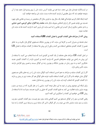 82
)‫نیاز‬ ‫کافه‬ ‫رایگان‬ ‫آگهی‬ ‫درج‬ ‫(سایت‬ ‫دهید‬ ‫قرار‬ ‫خودتان‬ ‫وبالگ‬ ‫یا‬ ‫سایت‬ ‫در‬ ‫منبع‬ ‫ذکر‬ ‫با‬ ‫را‬ ‫مقاله‬ ‫این‬ ‫توانید‬ ‫می‬ ‫شما‬
‫توانید‬ ‫می‬ ‫هم‬ ‫شما‬ .‫دهند‬ ‫می‬ ‫قرار‬ ‫خودشان‬ ‫اینستاگرام‬ ‫در‬‫آن‬ ‫از‬ ‫بعد‬ ‫دهید‬ ‫قرار‬ ‫ویدیو‬ ‫روی‬ ‫را‬ ‫تان‬ ‫سایت‬ ‫آدرس‬
.‫کرد‬ ‫خواهند‬ ‫مراجعه‬ ‫تان‬ ‫سایت‬ ‫سمت‬ ‫به‬ ‫ها‬ ‫کننده‬ ‫بازدید‬ ‫از‬ ‫عظیمی‬ ‫سیل‬ ‫که‬ ‫شد‬ ‫خواهید‬ ‫متوجه‬
‫اعال‬ ‫اینکه‬ ‫البته‬‫ی‬ ‫زمینه‬ ‫در‬ ‫متخصص‬ ‫اگر‬ ‫مثال‬ ‫فرض‬ ‫به‬ .‫بود‬ ‫مثال‬ ‫یک‬ ‫فقط‬ ‫خوانندگی‬ ‫کردیم‬ ‫م‬‫چهره‬ ‫های‬ ‫نقاشی‬
‫مانند‬ ‫دیگر‬ ‫معروف‬ ‫اشخاص‬ ‫برای‬ ‫را‬ ‫کار‬ ‫همین‬ ‫توانید‬ ‫می‬ ‫هستید‬‫حیایی‬ ‫امین‬ ،‫کریمی‬ ‫نیکی‬ ،‫گلزار‬ ‫رضا‬ ‫محمد‬
‫و‬ ‫کنید‬ ‫ارسال‬ ‫دیگری‬ ‫شخص‬ ‫هر‬ ‫یا‬ ‫و‬‫بازد‬ ‫تا‬ ‫کنید‬ ‫ُزین‬‫م‬ ‫تان‬ ‫سایت‬ ‫اسم‬ ‫به‬ ‫را‬ ‫نقاشی‬ ‫این‬‫تان‬ ‫سایت‬ ‫به‬ ‫ها‬ ‫کننده‬ ‫ید‬
.‫شوند‬ ‫هدایت‬
‫روش‬83:‫از‬‫کلمات‬ ‫همان‬ ‫یا‬ ‫کلیدی‬ ‫کلمات‬ ‫های‬ ‫مترادف‬LSI‫کنید‬ ‫استفاده‬
‫خاطر‬ ‫به‬ ‫و‬ ‫بگیرند‬ ‫قرار‬ ‫گوگل‬ ‫جستجوی‬ ‫جایگاه‬ ‫بهترین‬ ‫در‬ ‫که‬ ‫سایت‬ ‫این‬ ‫کارها‬ ‫و‬ ‫کسب‬ ‫مدیران‬ ‫ی‬ ‫دغدغه‬ ‫تمام‬
‫روش‬ ‫این‬ ‫از‬ ‫یکی‬ ‫و‬ ‫کنند‬ ‫می‬ ‫استفاده‬ ‫مختلفی‬ ‫کلیدی‬ ‫کلمات‬ ‫از‬ ‫همین‬‫همان‬ ‫یا‬ ‫مترادف‬ ‫کلمات‬ ‫از‬ ‫استفاده‬ ‫ها‬LSI
.‫است‬
‫کلمات‬ ‫اصل‬ ‫در‬LSI.‫کنید‬ ‫می‬ ‫انتخاب‬ ‫شما‬ ‫که‬ ‫است‬ ‫کلیدی‬ ‫ی‬ ‫کلمه‬ ‫یک‬ ‫از‬ ‫مختلف‬ ‫های‬ ‫مترادف‬‫از‬ ‫استفاده‬ ‫با‬
‫جدید‬ ‫کلیدی‬ ‫کلمات‬ ‫با‬ ‫را‬ ‫دارند‬ ‫کمتری‬ ‫ی‬ ‫کننده‬ ‫بازدید‬ ‫که‬ ‫قدیمی‬ ‫محتواهای‬ ‫توانید‬ ‫می‬ ‫راحتی‬ ‫به‬ ‫روش‬ ‫این‬
‫کنید‬ ‫جایگزین‬‫مرور‬ ‫به‬ ‫و‬‫بازدید‬ ‫افزایش‬ ‫روی‬ ‫همین‬ ‫و‬ ‫ببینید‬ ‫گوگل‬ ‫ی‬ ‫رتبه‬ ‫بهترین‬ ‫و‬ ‫جایگاه‬ ‫بهترین‬ ‫در‬ ‫زمان‬
.‫دارد‬ ‫زیادی‬ ‫تأثیر‬ ‫سایت‬
‫را‬ ‫تان‬ ‫سایت‬ ‫گوگل‬ ‫کنید‬ ‫استفاده‬ ‫احسن‬ ‫نحو‬ ‫به‬ ‫مترادف‬ ‫و‬ ‫مشابه‬ ‫کلمات‬ ‫این‬ ‫از‬ ‫اگر‬‫جستجوی‬ ‫باالی‬ ‫های‬ ‫رتبه‬ ‫در‬
‫اگر‬ ‫و‬ ‫داد‬ ‫خواهد‬ ‫نشان‬ ‫گوگل‬‫نکنید‬ ‫استفاده‬ ‫کلمات‬ ‫این‬ ‫از‬‫خزنده‬‫دارند‬ ‫رو‬ ‫پیش‬ ‫در‬ ‫تری‬ ‫سخت‬ ‫کار‬ ‫هم‬ ‫گوگل‬ ‫های‬
.‫دهند‬ ‫قرار‬ ‫ها‬ ‫رتبه‬ ‫بهترین‬ ‫در‬ ‫را‬ ‫تان‬ ‫سایت‬ ‫اید‬ ‫کرده‬ ‫انتخاب‬ ‫که‬ ‫کلیدی‬ ‫کلمات‬ ‫با‬ ‫تا‬
‫شود‬ ‫تر‬ ‫روشن‬ ‫موضوع‬ ‫این‬ ‫اینکه‬ ‫برای‬‫و‬ ‫سئو‬ ‫ی‬ ‫زمینه‬ ‫در‬ ‫که‬ ‫بگیرید‬ ‫نظر‬ ‫در‬ ‫را‬ ‫سایتی‬ .‫کنید‬ ‫توجه‬ ‫مثال‬ ‫این‬ ‫به‬
‫سایت‬ ‫سازی‬ ‫بهینه‬‫ک‬ ‫طبع‬ ‫به‬ .‫کند‬ ‫می‬ ‫فعالیت‬‫سئو‬ ‫هستند‬ ‫کاربرد‬ ‫پر‬ ‫خیلی‬ ‫که‬ ‫کلیدی‬ ‫لمات‬‫است‬‫از‬ ‫استفاده‬ ‫با‬ ‫اما‬
‫روش‬LSI‫خواهیم‬ ‫می‬.‫کنیم‬ ‫کلمه‬ ‫این‬ ‫جایگزین‬ ‫را‬ ‫کلمات‬ ‫این‬
‫کلیدی‬ ‫کلمات‬ ‫سئو‬ ،‫چیست‬ ‫سئو‬ ،‫سئو‬ ‫مانند‬ ‫کلماتی‬ ‫کنیم‬ ‫می‬ ‫جستجو‬ ‫گوگل‬ ‫در‬ ‫را‬ ‫سئو‬ ‫ی‬ ‫کلمه‬ ‫وقتی‬‫وب‬ ‫سئو‬ ،
‫سایت‬‫نمایش‬ ‫سایت‬ ‫سئو‬ ‫و‬‫گوگل‬ ‫کل‬ ‫در‬ ‫و‬ ‫شود‬ ‫می‬ ‫داده‬‫شما‬ ‫به‬ ‫را‬ ‫کلمات‬ ‫ترین‬ ‫مرتبط‬ ‫و‬ ‫ترین‬ ‫مشابه‬ ‫کار‬ ‫این‬ ‫با‬
 