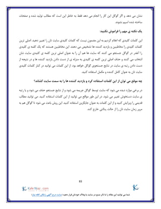 83
)‫نیاز‬ ‫کافه‬ ‫رایگان‬ ‫آگهی‬ ‫درج‬ ‫(سایت‬ ‫دهید‬ ‫قرار‬ ‫خودتان‬ ‫وبالگ‬ ‫یا‬ ‫سایت‬ ‫در‬ ‫منبع‬ ‫ذکر‬ ‫با‬ ‫را‬ ‫مقاله‬ ‫این‬ ‫توانید‬ ‫می‬ ‫شما‬
‫دهد‬ ‫می‬ ‫نشان‬‫صفحات‬ ‫و‬ ‫شده‬ ‫تولید‬ ‫مطالب‬ ‫که‬ ‫است‬ ‫این‬ ‫خاطر‬ ‫به‬ ‫فقط‬ ‫دهد‬ ‫می‬ ‫انجام‬ ‫را‬ ‫کار‬ ‫این‬ ‫گوگل‬ ‫اگر‬ ‫و‬
‫نشوند‬ ‫اسپم‬ ‫شده‬ ‫ساخته‬.
:‫نکنید‬ ‫فراموش‬ ‫را‬ ‫مهم‬ ‫ی‬ ‫نکته‬ ‫یک‬
‫اعال‬ ‫که‬ ‫کلیدی‬ ‫کلمات‬ ‫این‬‫کلمات‬ ‫که‬ ‫نیست‬ ‫مضمون‬ ‫این‬ ‫به‬ ‫کردیم‬ ‫م‬‫ترین‬ ‫اصلی‬ .‫دهید‬ ‫تغییر‬ ‫را‬ ‫تان‬ ‫سایت‬ ‫کلیدی‬
.‫دهند‬ ‫می‬ ‫تشخیص‬ ‫ها‬ ‫کننده‬ ‫بازدید‬ ‫و‬ ‫مخاطبین‬ ‫را‬ ‫کلیدی‬ ‫کلمات‬‫کلیدی‬ ‫ی‬ ‫کلمه‬ ‫یک‬ ‫که‬ ‫هستند‬ ‫مخاطبین‬ ‫این‬
‫شان‬ ‫سایت‬ ‫کلیدی‬ ‫ی‬ ‫کلمه‬ ‫ترین‬ ‫اصلی‬ ‫عنوان‬ ‫به‬ ‫را‬ ‫آن‬ ‫هم‬ ‫ها‬ ‫سایت‬ ‫که‬ ‫کنند‬ ‫می‬ ‫جستجو‬ ‫گوگل‬ ‫در‬ ‫آنقدر‬ ‫را‬
‫ترین‬ ‫اصلی‬ ‫حذف‬ ‫و‬ ‫کنند‬ ‫می‬ ‫انتخاب‬‫از‬ ‫نتیجه‬ ‫در‬ ‫و‬ ‫ها‬ ‫کننده‬ ‫بازدید‬ ‫دادن‬ ‫دست‬ ‫از‬ ‫ی‬ ‫منزله‬ ‫به‬ ‫کلیدی‬ ‫ی‬ ‫کلمه‬
.‫بود‬ ‫خواهد‬ ‫گوگل‬ ‫جستجوی‬ ‫نتایج‬ ‫در‬ ‫سایت‬ ‫ی‬ ‫رتبه‬ ‫دادن‬ ‫دست‬‫کلیدی‬ ‫کلمات‬ ‫کنار‬ ‫در‬ ‫توانید‬ ‫می‬ ‫کلمات‬ ‫این‬ ‫از‬
.‫کنید‬ ‫استفاده‬ ‫مکمل‬ ‫و‬ ‫کننده‬ ‫کامل‬ ‫عنوان‬ ‫به‬ ‫تان‬ ‫سایت‬
‫ب‬ ‫و‬ ‫کرد‬ ‫استفاده‬ ‫کلمات‬ ‫این‬ ‫از‬ ‫توان‬ ‫می‬ ‫موقع‬ ‫چه‬‫کشاند؟‬ ‫سایت‬ ‫سمت‬ ‫به‬ ‫را‬ ‫ها‬ ‫کننده‬ ‫ازدید‬
‫شود‬ ‫می‬ ‫حذف‬ ‫جستجو‬ ‫نتایج‬ ‫از‬ ‫و‬ ‫شود‬ ‫می‬ ‫جریمه‬ ‫گوگل‬ ‫توسط‬ ‫سایت‬ ‫که‬ ‫شود‬ ‫می‬ ‫دیده‬ ‫موارد‬ ‫برخی‬ ‫در‬‫رتبه‬ ‫یا‬ ‫و‬
‫شود‬ ‫می‬ ‫تغییر‬ ‫دستخوش‬ ‫سایت‬ ‫ی‬‫توانید‬ ‫می‬ ‫مواقع‬ ‫طور‬ ‫این‬ ‫در‬ .‫مطالب‬ ‫توانید‬ ‫می‬ .‫کنید‬ ‫استفاده‬ ‫کلمات‬ ‫این‬ ‫از‬
‫را‬ ‫قدیمی‬‫از‬ ‫و‬ ‫کنید‬ ‫ویرایش‬‫کلمات‬ ‫این‬‫عنوان‬ ‫به‬‫جایگزین‬‫استفاده‬‫کنید‬‫روش‬ ‫این‬ .‫تا‬ ‫شود‬ ‫می‬ ‫باعث‬‫به‬ ‫هم‬ ‫گوگل‬
.‫کند‬ ‫خارج‬ ‫پنالتی‬ ‫حالت‬ ‫از‬ ‫را‬ ‫تان‬ ‫سایت‬ ‫زمان‬ ‫مرور‬
 