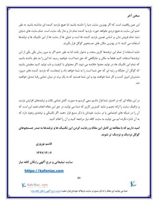 84
)‫نیاز‬ ‫کافه‬ ‫رایگان‬ ‫آگهی‬ ‫درج‬ ‫(سایت‬ ‫دهید‬ ‫قرار‬ ‫خودتان‬ ‫وبالگ‬ ‫یا‬ ‫سایت‬ ‫در‬ ‫منبع‬ ‫ذکر‬ ‫با‬ ‫را‬ ‫مقاله‬ ‫این‬ ‫توانید‬ ‫می‬ ‫شما‬
‫آخر‬ ‫سخن‬
‫اما‬ ‫باشید‬ ‫داشته‬ ‫را‬ ‫دنیا‬ ‫سایت‬ ‫بهترین‬ ‫اگر‬ ‫که‬ ‫است‬ ‫واقعیت‬ ‫عین‬ ‫این‬‫هیچ‬‫طور‬ ‫به‬ ‫باشید‬ ‫نداشته‬ ‫ای‬ ‫کننده‬ ‫بازدید‬
‫ه‬ ‫به‬ ‫سایت‬ ‫این‬ ‫حتم‬.‫خورد‬ ‫نخواهد‬ ‫دردی‬ ‫یچ‬‫دنیای‬ ‫های‬ ‫سایت‬ ‫تمام‬ .‫است‬ ‫سایت‬ ‫یک‬ ‫ندار‬ ‫و‬ ‫دار‬ ‫تمام‬ ‫کننده‬ ‫بازدید‬
‫ترفندها‬ ‫و‬ ‫ها‬ ‫تکنیک‬ ‫این‬ ‫از‬ ‫ها‬ ‫سایت‬ ‫از‬ ‫ها‬ ‫خیلی‬ ‫و‬ ‫است‬ ‫ها‬ ‫کننده‬ ‫بازدید‬ ‫همین‬ ‫اساس‬ ‫بر‬ ‫شان‬ ‫فروش‬ ‫تمام‬ ،‫دنیا‬
‫تا‬ ‫کنند‬ ‫می‬ ‫استفاده‬.‫بگیرند‬ ‫قرار‬ ‫گوگل‬ ‫جستجوی‬ ‫های‬ ‫مکان‬ ‫بهترین‬ ‫در‬
‫استفا‬ ‫شاید‬‫این‬ ‫از‬ ‫یکی‬ ‫یکی‬ ‫زمان‬ ‫مرور‬ ‫به‬ ‫اگر‬ ‫حتم‬ ‫طور‬ ‫به‬ ‫اما‬ ‫باشد‬ ‫دشوار‬ ‫و‬ ‫سخت‬ ‫کاری‬ ‫ترفندها‬ ‫این‬ ‫تمام‬ ‫از‬ ‫ده‬
‫باشید‬ ‫داشته‬ ‫نظر‬ ‫مد‬ ‫را‬ ‫این‬ ‫اما‬ .‫رسید‬ ‫خواهید‬ ‫است‬ ‫شما‬ ‫حق‬ ‫که‬ ‫جایگاهی‬ ‫و‬ ‫مکان‬ ‫به‬ ً‫ا‬‫قطع‬ ‫کنید‬ ‫استفاده‬ ‫ترفندها‬
‫محتوای‬ ‫اگر‬ .‫شود‬ ‫می‬ ‫خالصه‬ ‫محتوا‬ ‫تولید‬ ‫در‬ ،‫ها‬ ‫تکنیک‬ ‫این‬ ‫تمام‬ ‫که‬‫کنید‬ ‫تولید‬ ‫ناب‬ ‫و‬ ‫کیفیت‬ ‫با‬‫باشید‬ ‫مطمئن‬
،‫دیروز‬ ‫های‬ ‫کننده‬ ‫بازدید‬ ‫که‬ ‫اینجاست‬ ‫و‬ ‫داد‬ ‫خواهد‬ ‫شما‬ ‫به‬ ‫را‬ ‫است‬ ‫شما‬ ‫حق‬ ‫که‬ ‫ای‬ ‫رتبه‬ ‫و‬ ‫جایگاه‬ ‫آن‬ ‫گوگل‬ ‫که‬
‫خواهید‬ ‫تبدیل‬ ‫رقبا‬ ‫تمامی‬ ‫میان‬ ‫در‬ ‫برند‬ ‫یک‬ ‫به‬ ‫که‬ ‫هستید‬ ‫شما‬ ‫این‬ ‫و‬ ‫بود‬ ‫خواهند‬ ‫شما‬ ‫کار‬ ‫و‬ ‫کسب‬ ‫امروز‬ ‫مشتریان‬
.‫شد‬
‫در‬‫مقاله‬ ‫این‬‫بازدید‬ ‫افزایش‬ ‫ترفندهای‬ ‫و‬ ‫نکات‬ ‫تمامی‬ ‫کامل‬ ‫صورت‬ ‫به‬ ‫کردیم‬ ‫سعی‬ ‫دادیم‬ ‫قرار‬ ‫شما‬ ‫اختیار‬ ‫در‬ ‫که‬ ‫ای‬
‫و‬ ‫دهیم‬ ‫ارائه‬ ‫را‬ ‫سایت‬ ‫ترافیک‬ ‫و‬‫که‬ ‫است‬ ‫این‬ ‫دهید‬ ‫انجام‬ ‫مقاله‬ ‫این‬ ‫حق‬ ‫در‬ ‫توانید‬ ‫می‬ ‫شما‬ ‫که‬ ‫کاری‬ ‫کمترین‬ ‫شاید‬
‫دهی‬ ‫قرار‬ ‫منبع‬ ‫ذکر‬ ‫با‬ ‫خودتان‬ ‫سایت‬ ‫در‬ ‫یا‬ ‫اجتماعی‬ ‫های‬ ‫شبکه‬ ‫در‬ ‫را‬ ‫آن‬‫د‬‫که‬ ‫دارد‬ ‫وجود‬ ‫ترفندی‬ ‫و‬ ‫تکنیکی‬ ‫اگر‬ .
‫کنید‬ ‫اعالم‬ ‫را‬ ‫آن‬ ‫و‬ ‫کنید‬ ‫مراجعه‬ ‫نیاز‬ ‫کافه‬ ‫سایت‬ ‫به‬ ‫توانید‬ ‫می‬ ‫ایم‬ ‫نکرده‬ ‫اشاره‬ ‫آن‬ ‫به‬.
‫به‬ ‫ترفندها‬ ‫و‬ ‫ها‬ ‫تکنیک‬ ‫این‬ ‫کردن‬ ‫رعایت‬ ‫و‬ ‫مقاله‬ ‫این‬ ‫کامل‬ ‫ی‬ ‫مطالعه‬ ‫با‬ ‫که‬ ‫داریم‬ ‫امید‬‫جستجوهای‬ ‫صدر‬
.‫شوید‬ ‫تر‬ ‫نزدیک‬ ‫و‬ ‫نزدیک‬ ‫گوگل‬
‫نوروزی‬ ‫قاسم‬
04/12/1397
‫تبلیغاتی‬ ‫سایت‬‫نیاز‬ ‫کافه‬ ‫رایگان‬ ‫آگهی‬ ‫درج‬ ‫و‬
https://kafeniaz.com
 