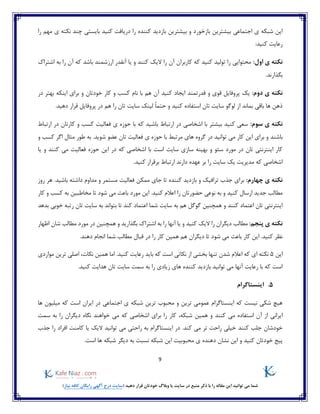 9
)‫نیاز‬ ‫کافه‬ ‫رایگان‬ ‫آگهی‬ ‫درج‬ ‫(سایت‬ ‫دهید‬ ‫قرار‬ ‫خودتان‬ ‫وبالگ‬ ‫یا‬ ‫سایت‬ ‫در‬ ‫منبع‬ ‫ذکر‬ ‫با‬ ‫را‬ ‫مقاله‬ ‫این‬ ‫توانید‬ ‫می‬ ‫شما‬
‫دری‬ ‫را‬ ‫کننده‬ ‫بازدید‬ ‫بیشترین‬ ‫و‬ ‫بازخورد‬ ‫بیشترین‬ ‫اجتماعی‬ ‫ی‬ ‫شبکه‬ ‫این‬‫را‬ ‫مهم‬ ‫ی‬ ‫نکته‬ ‫چند‬ ‫بایستی‬ ‫کنید‬ ‫افت‬
:‫کنید‬ ‫رعایت‬
:‫اول‬ ‫ی‬ ‫نکته‬‫اشتراک‬ ‫به‬ ‫را‬ ‫آن‬ ‫که‬ ‫باشد‬ ‫ارزشمند‬ ‫آنقدر‬ ‫یا‬ ‫و‬ ‫کنند‬ ‫الیک‬ ‫را‬ ‫آن‬ ‫کاربران‬ ‫که‬ ‫کنید‬ ‫تولید‬ ‫را‬ ‫محتوایی‬
.‫بگذارند‬
:‫دوم‬ ‫ی‬ ‫نکته‬‫پر‬ ‫یک‬‫هم‬ ‫آن‬ ‫کنید‬ ‫ایجاد‬ ‫قدرتمند‬ ‫و‬ ‫قوی‬ ‫وفایل‬‫نام‬ ‫با‬‫خودتان‬ ‫کار‬ ‫و‬ ‫کسب‬‫د‬ ‫بهتر‬ ‫اینکه‬ ‫برای‬ ‫و‬‫ر‬
.‫دهید‬ ‫قرار‬ ‫پروفایل‬ ‫در‬ ‫هم‬ ‫را‬ ‫تان‬ ‫سایت‬ ‫لینک‬ ً‫ا‬‫حتم‬ ‫و‬ ‫کنید‬ ‫استفاده‬ ‫تان‬ ‫سایت‬ ‫لوگو‬ ‫از‬ ‫بماند‬ ‫باقی‬ ‫ها‬ ‫ذهن‬
:‫سوم‬ ‫ی‬ ‫نکته‬‫ارتباط‬ ‫در‬ ‫کارتان‬ ‫و‬ ‫کسب‬ ‫فعالیت‬ ‫ی‬ ‫حوزه‬ ‫با‬ ‫که‬ ‫باشید‬ ‫ارتباط‬ ‫در‬ ‫اشخاصی‬ ‫با‬ ‫بیشتر‬ ‫کنید‬ ‫سعی‬
‫باشند‬‫ف‬ ‫ی‬ ‫حوزه‬ ‫با‬ ‫مرتبط‬ ‫های‬ ‫گروه‬ ‫در‬ ‫توانید‬ ‫می‬ ‫کار‬ ‫این‬ ‫برای‬ ‫و‬‫شوید‬ ‫عضو‬ ‫تان‬ ‫عالیت‬‫و‬ ‫کسب‬ ‫اگر‬ ‫مثال‬ ‫طور‬ ‫به‬ .
‫یا‬ ‫و‬ ‫کنند‬ ‫می‬ ‫فعالیت‬ ‫حوزه‬ ‫این‬ ‫در‬ ‫که‬ ‫اشخاصی‬ ‫با‬ ‫است‬ ‫سایت‬ ‫سازی‬ ‫بهینه‬ ‫و‬ ‫سئو‬ ‫مورد‬ ‫در‬ ‫تان‬ ‫اینترنتی‬ ‫کار‬
.‫کنید‬ ‫برقرار‬ ‫ارتباط‬ ‫دارند‬ ‫عهده‬ ‫بر‬ ‫را‬ ‫سایت‬ ‫یک‬ ‫مدیریت‬ ‫که‬ ‫اشخاصی‬
:‫چهارم‬ ‫ی‬ ‫نکته‬‫ممکن‬ ‫جای‬ ‫تا‬ ‫کننده‬ ‫بازدید‬ ‫و‬ ‫ترافیک‬ ‫جذب‬ ‫برای‬‫روز‬ ‫هر‬ .‫باشید‬ ‫داشته‬ ‫مداوم‬ ‫و‬ ‫مستمر‬ ‫فعالیت‬
‫کسب‬ ‫به‬ ‫مخاطبین‬ ‫تا‬ ‫شود‬ ‫می‬ ‫باعث‬ ‫مورد‬ ‫این‬ .‫کنید‬ ‫اعالم‬ ‫را‬ ‫حضورتان‬ ‫نوعی‬ ‫به‬ ‫و‬ ‫کنید‬ ‫ارسال‬ ‫جدید‬ ‫مطالب‬‫کار‬ ‫و‬
‫بدهد‬ ‫خوبی‬ ‫رتبه‬ ‫تان‬ ‫سایت‬ ‫به‬ ‫بتواند‬ ‫تا‬ ‫کند‬ ‫اعتماد‬ ‫شما‬ ‫سایت‬ ‫به‬ ‫هم‬ ‫گوگل‬ ‫همچنین‬ ‫و‬ ‫کنند‬ ‫اعتماد‬ ‫تان‬ ‫اینترنتی‬
:‫پنجم‬ ‫ی‬ ‫نکته‬‫مطالب‬‫اظهار‬ ‫شان‬ ‫مطالب‬ ‫مورد‬ ‫در‬ ‫همچنین‬ ‫و‬ ‫بگذارید‬ ‫اشتراک‬ ‫به‬ ‫را‬ ‫آنها‬ ‫یا‬ ‫و‬ ‫کنید‬ ‫الیک‬ ‫را‬ ‫دیگران‬
.‫دهند‬ ‫انجام‬ ‫شما‬ ‫مطالب‬ ‫قبال‬ ‫در‬ ‫را‬ ‫کار‬ ‫همین‬ ‫هم‬ ‫دیگران‬ ‫تا‬ ‫شود‬ ‫می‬ ‫باعث‬ ‫کار‬ ‫این‬ .‫کنید‬ ‫نظر‬
‫این‬5‫ن‬ ‫همین‬ ‫اما‬ .‫کنید‬ ‫رعایت‬ ‫باید‬ ‫که‬ ‫است‬ ‫نکاتی‬ ‫از‬ ‫بخشی‬ ‫تنها‬ ‫شدن‬ ‫اعالم‬ ‫که‬ ‫ای‬ ‫نکته‬‫کات‬،‫موارد‬ ‫ترین‬ ‫اصلی‬‫ی‬
.‫کنید‬ ‫هدایت‬ ‫تان‬ ‫سایت‬ ‫سمت‬ ‫به‬ ‫را‬ ‫زیادی‬ ‫های‬ ‫کننده‬ ‫بازدید‬ ‫توانید‬ ‫می‬ ‫آنها‬ ‫رعایت‬ ‫با‬ ‫که‬ ‫است‬
5.‫اینستاگرام‬
‫ها‬ ‫میلیون‬ ‫که‬ ‫است‬ ‫ایران‬ ‫در‬ ‫اجتماعی‬ ‫ی‬ ‫شبکه‬ ‫ترین‬ ‫محبوب‬ ‫و‬ ‫ترین‬ ‫عمومی‬ ‫اینستاگرام‬ ‫که‬ ‫نیست‬ ‫شکی‬ ‫هیچ‬
‫و‬ ‫کنند‬ ‫می‬ ‫استفاده‬ ‫آن‬ ‫از‬ ‫ایرانی‬‫هم‬‫ین‬،‫شبکه‬‫کار‬‫که‬ ‫اشخاصی‬ ‫برای‬ ‫را‬‫سمت‬ ‫به‬ ‫را‬ ‫دیگران‬ ‫نگاه‬ ‫خواهند‬ ‫می‬
‫جذب‬ ‫را‬ ‫افراد‬ ‫کامنت‬ ‫یا‬ ‫الیک‬ ‫توانید‬ ‫می‬ ‫راحتی‬ ‫به‬ ‫اینستاگرام‬ ‫در‬ .‫کند‬ ‫می‬ ‫تر‬ ‫راحت‬ ‫خیلی‬ ‫کنند‬ ‫جلب‬ ‫خودشان‬
‫شبکه‬ ‫این‬ ‫محبوبیت‬ ‫ی‬ ‫دهنده‬ ‫نشان‬ ‫این‬ ‫و‬ ‫کنید‬ ‫خودتان‬ ‫پیج‬‫ها‬ ‫شبکه‬ ‫دیگر‬ ‫به‬ ‫نسبت‬.‫است‬
 