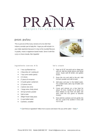 Phone 08 9316 1553 Mobile 0408 680 747 Email info@prana.com.au www.prana.com.au
peas pulau
This is just one of the many versions of a rice dish that
Indians consider part of daily life. I hope you will include it in
your daily repertoire because it is key to the rounded flavours
in poultry, meat or vegetarian based meals. Serve it with fish
curry or chana masala. Bon Appetite!
i n g r e d i e n t s ( s e r v e s 4 - 5 )
· 1 tea cup Basmati rice
· 2 tbsp olive oil / cooking oil
· 1 tsp cumin seeds (jeera)
· 2-3 cloves
· 2" piece of cinnamon
· 2-3 pods green cardamom
· 2-3 pieces mace
· 2 pieces star anise
· 1 large onion, thinly sliced
· 3/4 tsp turmeric powder
· Salt to taste
· 200gm frozen baby peas
· 4 cups boiled water
· Cashews, unsalted
l e t ' s c r e a t e
1. Heat an 8-10" non-stick pot or deep pan
with oil. Add the whole spices and sliced
onion. Saute well till tender and golden
brown.
2. Drain the rice and add to the pot. Add
turmeric powder and salt to taste.
3. Add peas and pour in the boiled water.
For a better taste, add a tsp of butter and
gently stir.
4. Cover and simmer on a low heat for
about 10 mins. Gently try to bring rice
from bottom to top from all sides (we
don't want the rice grains to become
mushy).
5. Now add the cashews and stir gently into
the rice. Cook it for another 5 mins until
rice is soft.
♥ Can't find an ingredient? Allow me to source and store it for you at the salon ~ Saroj ♥
 