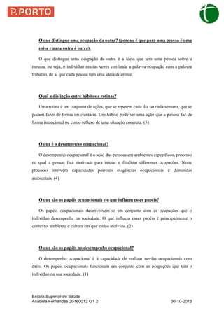Escola Superior de Saúde
Anabela Fernandes 20160012 OT 2 30-10-2016
O que distingue uma ocupação da outra? (porque é que para uma pessoa é uma
coisa e para outra é outra).
O que distingue uma ocupação da outra é a ideia que tem uma pessoa sobre a
mesma, ou seja, o indivíduo muitas vezes confunde a palavra ocupação com a palavra
trabalho, de aí que cada pessoa tem uma ideia diferente.
Qual a distinção entre hábitos e rotinas?
Uma rotina é um conjunto de ações, que se repetem cada dia ou cada semana, que se
podem fazer de forma involuntária. Um hábito pode ser uma ação que a pessoa faz de
forma intencional ou como reflexo de uma situação concreta. (5)
O que é o desempenho ocupacional?
O desempenho ocupacional é a ação das pessoas em ambientes específicos, processo
no qual a pessoa fica motivada para iniciar e finalizar diferentes ocupações. Neste
processo intervêm capacidades pessoais exigências ocupacionais e demandas
ambientais. (4)
O que são os papéis ocupacionais e o que influem esses papéis?
Os papéis ocupacionais desenvolvem-se em conjunto com as ocupações que o
indivíduo desempenha na sociedade. O que influem esses papéis é principalmente o
contexto, ambiente e cultura em que está o individu. (2)
O que são os papéis no desempenho ocupacional?
O desempenho ocupacional é à capacidade de realizar tarefas ocupacionais com
êxito. Os papéis ocupacionais funcionam em conjunto com as ocupações que tem o
indivíduo na sua sociedade. (1)
 