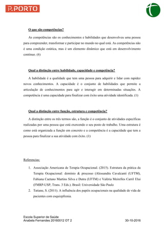 Escola Superior de Saúde
Anabela Fernandes 20160012 OT 2 30-10-2016
O que são competências?
As competências são os conhecimentos e habilidades que desenvolveu uma pessoa
para compreender, transformar e participar no mundo no qual está. As competências não
é uma condição estática, mas é um elemento dinâmico que está em desenvolvimento
contínuo. (6)
Qual a distinção entre habilidade, capacidade e competência?
A habilidade é a qualidade que tem uma pessoa para adquirir e lidar com rapidez
novos conhecimentos. A capacidade é o conjunto de habilidades que permite a
articulação de conhecimentos para agir e interagir em determinadas situações. A
competência é uma capacidade para finalizar com êxito uma atividade identificada. (1)
Qual a distinção entre função, estrutura e competência?
A distinção entre os três termos são, a função é o conjunto de atividades específicas
realizadas por uma pessoa que está exercendo o seu posto de trabalho. Uma estrutura é
como está organizada a função em concreto e a competência é a capacidade que tem a
pessoa para finalizar a sua atividade com êxito. (1)
Referencias:
1. Associação Americana de Terapia Ocupacional. (2015). Estrutura da prática da
Terapia Ocupacional: domínio & processo (Alessandra Cavalcanti (UFTM),
Fabiana Caetano Martins Silva e Dutra (UFTM) e Valéria Meirelles Carril Elui
(FMRP-USP, Trans. 3 Eds.). Brasil: Universidade São Paulo
2. Tatiane, S. (2011). A influência dos papéis ocupacionais na qualidade de vida de
pacientes com esquizpfrenia.
 