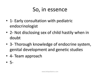 So, in essence
• 1- Early consultation with pediatric
endocrinologist
• 2- Not disclosing sex of child hastily when in
doubt
• 3- Thorough knowledge of endocrine system,
genital development and genetic studies
• 4- Team approach
• 5-
www.dnbpediatrics.com
 
