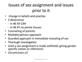 Issues of sex assignment and issues
prior to it
• change in beliefs and practise
• 2 dielemmas
- in 46 XX CAH
- in 46 XY no penile tissues
• Counseling of parents
• Multidisciplinary approach
• Guarded approach in immediate revealing of sex
• Thorough investigation
• Until a sex assignment is made withhold, giving gender
specific names or references
• Circumcision c/I
www.dnbpediatrics.com
 