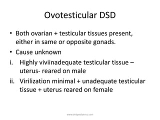 Ovotesticular DSD
• Both ovarian + testicular tissues present,
either in same or opposite gonads.
• Cause unknown
i. Highly viviinadequate testicular tissue –
uterus- reared on male
ii. Virilization minimal + unadequate testicular
tissue + uterus reared on female
www.dnbpediatrics.com
 