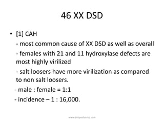 46 XX DSD
• [1] CAH
- most common cause of XX DSD as well as overall
- females with 21 and 11 hydroxylase defects are
most highly virilized
- salt loosers have more virilization as compared
to non salt loosers.
- male : female = 1:1
- incidence – 1 : 16,000.
www.dnbpediatrics.com
 