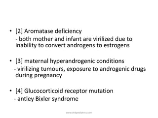 • [2] Aromatase deficiency
- both mother and infant are virilized due to
inability to convert androgens to estrogens
• [3] maternal hyperandrogenic conditions
- virilizing tumours, exposure to androgenic drugs
during pregnancy
• [4] Glucocorticoid receptor mutation
- antley Bixler syndrome
www.dnbpediatrics.com
 