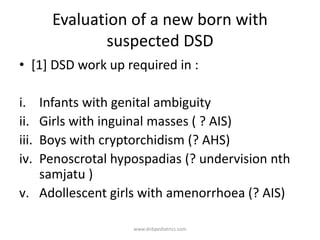 Evaluation of a new born with
suspected DSD
• [1] DSD work up required in :
i. Infants with genital ambiguity
ii. Girls with inguinal masses ( ? AIS)
iii. Boys with cryptorchidism (? AHS)
iv. Penoscrotal hypospadias (? undervision nth
samjatu )
v. Adollescent girls with amenorrhoea (? AIS)
www.dnbpediatrics.com
 