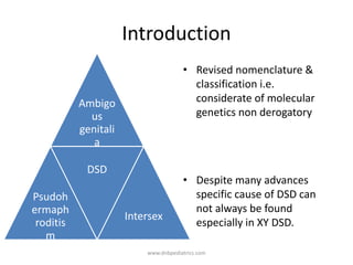 Introduction
Ambigo
us
genitali
a
Psudoh
ermaph
roditis
m
DSD
Intersex
• Revised nomenclature &
classification i.e.
considerate of molecular
genetics non derogatory
• Despite many advances
specific cause of DSD can
not always be found
especially in XY DSD.
www.dnbpediatrics.com
 