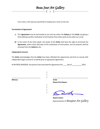 Beau Jour Art Gallery
2
Your name, is the way you would like to display your name on the site.
Termination of Agreement
a) This Agreement may be terminated at any time by either the Gallery or the Artist, by giving a
thirty (30) day written notification of termination from either party to the other via e-mail.
b) In the event of the Artist death, the estate of the Artist shall have the right to terminate the
Agreement, within thirty (30) days of the notification of termination, and all artworks shall be
removed from the Gallery's site.
Independent Counsel
The Artist acknowledges that the Artist have been afforded the opportunity and time to consult with
independent legal counsel on its behalf prior to signing this Agreement.
IN WITNESS WHEREOF, the parties have executed this Agreement this ____ day of __________, 2014.
)
)
________________________________ ) _______________________________________
Witness Artist
Please Print Name:
)
)
)
)
_____________________________________________________________________________________________________________________________ _______________________________________________________________________________________________________________________________________________________________________________________________________________________________________________________________________________________ ________________________
Noemi Castro
Representative of Beaujour Art Gallery
 