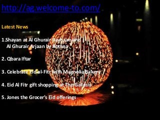 http://ag.welcome-to.com/
Latest News
1.Shayan at Al Ghurair Rayhaan and
Al Ghurair Arjaan by Rotana
2. Qbara Iftar
3. Celebrate Eid-al-Fitr with Magnolia Bakery
4. Eid Al Fitr gift shopping at The Galleria
5. Jones the Grocer’s Eid offerings
 