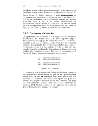 Est
  fane Lacerda e Andr
  Carvalho96
populaç¢ o intermedi¤ ria. O processo repete- se at
¡
preencher a
populaç¢ o intermedi¤ ria. Utiliz a- se, geralmente, o valor n = 3.
Outra forma de definir aptid¢ o
¡
pelo ordenamento do
cromossomo na populaç¢ o, conforme se obteve na Tabela 3.1.
O primeiro cromossomo do ordenamento recebeu uma aptid¢ o
arbitr¤ ria igual a 2,0, e ao  ltimo cromossomo do
ordenamento foi atribuído o valor 0,0. A s demais foram
obtidas interpolando estes dois extremos por uma reta, ou
seja, ( ) ( )12 −−= NiNfi , sendo N o tamanho da populaç¢ o.
3.1.3 CROSSOVER E MUTAÇÃO
Os operadores de crossover e a m utaç¢ o s¢ o os principais
mecanismos de busca dos A Gs para explorar regi£ es
desconhecidas do espaço de busca. O operador cr ossover
¡
aplicado a um par de cromossomos retirados da populaç¢ o
intermedi¤ ria, gerando dois cromossomos filhos. Cada um dos
cromossomos pais tem sua cadeia de bits cortada em uma
posiç¢ o aleatória, produz indo duas cabeças e duas caudas. A s
caudas s¢ o trocadas, gerando dois novos cromossomos. A
Figura 3.3 ilustra o com portamento deste operador.
pai1 (0010101011100000111111)
pai2 (0011111010010010101100)
filho1 (0010101011010010101100)
filho2 (0011111010100000111111)
Figura 3.3 - Crossover
O crossover
¡
aplicado com uma dada probabilidade a cada par
de cromossomos selecionados. Na pr¤ tica, esta probabilidade,
denominada de taxa de crossover, varia entre 60% e 90%. N¢ o
ocorrendo o crossover, os filhos ser¢ o iguais aos pais (isto
permite que algumas soluç£ es sejam preservadas). Isto pode
ser implementado, gerando n meros pseudo- aleatórios no
intervalo [0,1]. A ssim, o crossover só
¡
aplicado se o n mero
gerado for menor que a taxa de crossover.
 