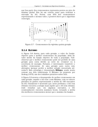 Capítulo 3 – Introduç o aos Algoritmos Gen
  ticos 99
que boa parte dos crom ossomos representa pontos no pico do
m¤ ximo global. N¢ o h¤ um crit
¡
rio exato para terminar a
execuç¢ o do A G. Por
¡
m, com 95% dos cromossomos
representando o mesmo valor,
¡
possível diz er que o algoritmo
convergiu.
x
f(x)=xsen(10πx)+1
-1,0
-0,5
0,0
0,5
1,0
1,5
2,0
2,5
3,0
-1,0 -0,5 0,0 0,5 1,0 1,5 2,0
Figura 3.7 - Cromossomos da vig
¡
sima quinta geraç¢ o
3.1.4 ELITISMO
A Figura 3.8 ilustra, para cada geraç¢ o, o valor da funç¢ o
objetivo para o melhor cromossomo da populaç¢ o, al
¡
m do
valor m
¡
dio da funç¢ o objetivo de toda a populaç¢ o. Vale
observar que o melhor cromossomo pode ser perdido de uma
geraç¢ o para outra devido ao corte do crossover ou à
ocorr© ncia de mutaç¢ o. Portanto,
¡
interessante transferir o
melhor cromossomo de uma geraç¢ o para outra sem
alteraç£ es (porque perder a melhor soluç¢ o encontrada at
¡
ent¢ o?). Esta estrat
¡
gia
¡
denominada Elitismo, sendo muito
comum nos A Gs tradicionais. O Elitismo foi proposto por
DeJong (1975), um dos trabalhos pioneiros sobre A Gs.
A Figura 3.9 mostra o desempenho do melhor cromossomo em
cada geraç¢ o, usando o A G com e sem Elitismo, com os valores
plotados no gr¤ fico representando a m
¡
dia de 100 execuç£ es
do A G. Claramente
¡
mostrado que, neste problem a, o A G com
elitismo encontra a soluç¢ o mais r¤ pido que o A G sem elitismo
(vale ressaltar que, em algum as execuç£ es, o A G
ocasionalmente encontra m¤ ximos locais, tornando a m
¡
dia
dos melhores cromossomos menor que o m¤ ximo da funç¢ o).
 