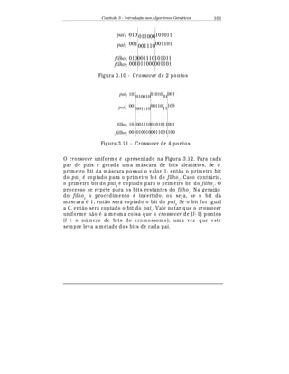 Capítulo 3 – Introduç o aos Algoritmos Gen
  ticos 101
001011000001101
010001110101011
010 011000101011
001001110001101
pai1
pai2
filho1
filho2
Figura 3.10 - Crossover de 2 pontos
0010100100011001100
1010011100101011001
101
010010
0101001
001
001
001110
00110
11
100
pai1
pai2
filho1
fillho2
Figura 3.11 - Crossover de 4 pontos
O crossover uniforme
¡
apresentado na Figura 3.12. Para cada
par de pais
¡
gerada um a m¤ scara de bits aleatórios. Se o
primeiro bit da m¤ scara possui o valor 1, ent¢ o o primeiro bit
do pai1
¡
copiado para o primeiro bit do filho1
. Caso contr¤ rio,
o primeiro bit do pai2
¡
copiado para o primeiro bit do filho1
. O
processo se repete para os bits restantes do filho1
. Na geraç¢ o
do filho2
o procedimento
¡
invertido, ou seja, se o bit da
m¤ scara
¡
1, ent¢ o ser¤ copiado o bit do pai2.
Se o bit for igual
a 0, ent¢ o ser¤ copiado o bit do pai1
. Vale notar que o crossover
uniforme n¢ o
¡
a mesm a coisa que o crossover de (l- 1) pontos
(l
¡
o n mero de bits do cromossomo), uma vez que este
sempre leva a metade dos bits de cada pai.
 