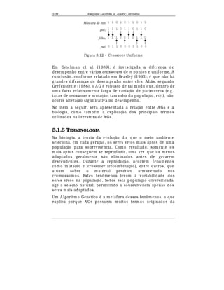 Est
  fane Lacerda e Andr
  Carvalho102
1 1 0 1 0 1 1 0 1 0
1 1 1 0 1 1 0 1 1 0
1 1 1 0 0 1 0 1 1 0
0 1 1 0 0 0 1 1 0 0
Máscara de bits
pai1
filho1
pai2
Figura 3.12 - Crossover Uniforme
Em Eshelman et al. (1989),
¡
investigada a diferença de
desempenho entre v¤ rios crossovers de n pontos e uniforme. A
conclus¢ o, conforme relatado em Beasley (1993),
¡
que n¢ o h¤
grandes diferenças de desempenho entre eles. A li¤ s, segundo
Grefenstette (1986), o A G
¡
robusto de tal modo que, dentro de
uma faixa relativamente larga de variaç¢ o de parâmetros (e.g.
taxas de crossover e mutaç¢ o, tamanho da populaç¢ o, etc.), n¢ o
ocorre alteraç¢ o significativa no desempenho.
No item a seguir, ser¤ apresentada a relaç¢ o entre A Gs e a
biologia, como tamb
¡
m a explicaç¢ o dos principais termos
utiliz ados na literatura de A Gs.
3.1.6 TERMINOLOGIA
Na biologia, a teoria da evoluç¢ o diz que o meio ambiente
seleciona, em cada geraç¢ o, os seres vivos mais aptos de uma
populaç¢ o para sobreviv© ncia. Como resultado, somente os
mais aptos conseguem se reproduz ir, uma vez que os menos
adaptados geralmente s¢ o eliminados antes de gerarem
descendentes. Durante a reproduç¢ o, ocorrem fenômenos
como mutaç¢ o e crossover (recombinaç¢ o), entre outros, que
atuam sobre o material gen
¡
tico armaz enado nos
cromossomos. Estes fenômenos levam à variabilidade dos
seres vivos na populaç¢ o. Sobre esta populaç¢ o diversificada
age a seleç¢ o natural, permitindo a sobreviv© ncia apenas dos
seres mais adaptados.
Um A lgoritmo Gen
¡
tico
¡
a met¤ fora desses fenômenos, o que
explica porque A Gs possuem m uitos termos originados da
 