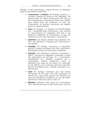 Capítulo 3 – Introduç o aos Algoritmos Gen
  ticos 103
biologia. A lista apresentada a seguir descreve os principais
termos encontrados na literatura.
• Cromossomo e Genoma: Na biologia, genoma
¡
o
conjunto completo de genes de um organismo. Um
genoma pode ter v¤ rios cromossomos. Nos A Gs, os
dois representam a estrutura de dados que codifica
uma soluç¢ o para um problema, ou seja, um
cromossomo ou genom a representa um simples
ponto no espaço de busca.
• Gene: Na biologia,
¡
a unidade de hereditariedade
que
¡
transmitida pelo cromossomo e que controla
as características do organismo. Nos A Gs,
¡
um
parâmetro codificado no cromossomo, ou seja, um
elemento do vetor que representa o cromossomo.
• Indivíduo: Um simples membro da populaç¢ o. Nos
A Gs, um indivíduo
¡
formado pelo cromossomo e
sua aptid¢ o.
• Genótipo: Na biologia, representa a composiç¢ o
gen
¡
tica contida no Genoma. Nos A Gs, representa a
informaç¢ o contida no cromossomo ou genom a.
• Fenótipo: Nos A lgoritmos Gen
¡
ticos, representa o
objeto, estrutura ou organismo construído a partir
das informaç£ es do genótipo. É o cromossomo
decodificado. Por exemplo, considere que o
cromossomo codifica parâmetros como as
dimens£ es das vigas em um projeto de construç¢ o
de um edifício, ou as conex£ es e pesos de uma Rede
Neural. O fenótipo seria o edifício construído ou a
Rede Neural.
• A lelo: Na biologia, representa um a das formas
alternativas de um gene. Nos A Gs, representa os
valores que o gene pode assumir. Por exemplo, um
gene que representa o parâmetro cor de um objeto
poderia ter o alelo az ul, preto, verde, etc.
• Epistasia: Interaç¢ o entre genes do cromossom o,
isto
¡
, quando um valor de gene influ© ncia o valor de
 
