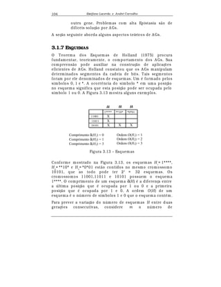 Est
  fane Lacerda e Andr
  Carvalho104
outro gene. Problemas com alta Epistasia s¢ o de
difíceis soluç¢ o por A Gs.
A seç¢ o seguinte aborda alguns aspectos teóricos de A Gs.
3.1.7 ESQUEMAS
O Teorema dos Esquem as de Holland (1975) procura
fundamentar, teoricamente, o comportamento dos A Gs. Sua
compreens¢ o pode auxiliar na construç¢ o de aplicaç£ es
eficientes de A Gs. Holland constatou que os A Gs manipulam
determinados segmentos da cadeia de bits. Tais segmentos
foram por ele denominados de esquemas. Um
¡
formado pelos
símbolos 0, 1 e *. A ocorr© ncia do símbolo * em uma posiç¢ o
no esquema significa que esta posiç¢ o pode ser ocupada pelo
símbolo 1 ou 0. A Figura 3.13 mostra alguns exemplos.
H1 H3H2
**10*
11001
11011
10101
*0*011****
X
X
X
X X
Comprimento δ(H1) = 0
Comprimento δ(H2) = 1
Comprimento δ(H3) = 3
Ordem O(H1) = 1
Ordem O(H2) = 2
Ordem O(H3) = 3
Figura 3.13 – Esquemas
Conforme mostrado na Figura 3.13, os esquem as H1
= 1****,
H2
= **10* e H3
= *0*01 est¢ o contidos no mesmo cromossomo
10101, que ao todo pode ter 25
= 32 esquemas. Os
cromossomos 11001,11011 e 10101 possuem o esquema
1****. O comprimento de um esquema δ(H)
¡
a diferença entre
a  ltima posiç¢ o que
¡
ocupada por 1 ou 0 e a primeira
posiç¢ o que
¡
ocupada por 1 e 0. A ordem O(H) de um
esquema
¡
o n mero de símbolos 1 e 0 que o esquema cont
¡
m.
Para prever a variaç¢ o do n mero de esquemas H entre duas
geraç£ es consecutivas, considere m o n mero de
 