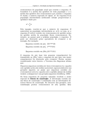 Capítulo 3 – Introduç o aos Algoritmos Gen
  ticos 105
cromossomos da populaç¢ o atual que cont
¡
m o esquema H.
Considere b a m
¡
dia das aptid£ es de toda populaç¢ o e a a
m
¡
dia das aptid£ es dos cromossomos que cont
¡
m o esquema
H. A ssim, o n mero esperado de cópias m′ do esquema H na
populaç¢ o intermedi¤ ria (utiliz ando seleç¢ o proporcional à
aptid¢ o)
¡
dado por:
m
b
a
m =′
Pela equaç¢ o, conclui- se que o n mero de esquemas H
aumentar¤ na populaç¢ o intermedi¤ ria se a b, ou seja, se o
esquema H estiver contido em cromossomos de aptid¢ o acima
da aptid¢ o m
¡
dia da populaç¢ o (bons cromossomos). No
entanto, ao passar para a próxima populaç¢ o, o esquema H
pode ser destruído pelos operadores de crossover e de
mutaç¢ o. Por exemplo:
Esquema contido em pai1
(01*|**10)
Esquema contido em pai2
(***|*101)
Esquema contido em filho1
(01*|*101)
O esquema do pai2
(que tem pequeno comprim ento) foi
transmitido ao filho1
, m as o esquema do pai1
(que tem m aior
comprimento) foi destruído pelo crossover. Por
¡
m, mesmo
considerando estes fatores, o Teorema dos Esquemas afirma
que:
Pequenos esquem as contidos em bons crom ossom os (i.e. aqueles
com aptid acim a da m  dia) aum entam exponencialm ente nas
gerações seguinte, ao passo que esquem as contidos em
crom ossom os ruins (i.e. aqueles com a aptid o abaixo da m  dia)
tendem a desaparecer nas gerações seguintes (Goldberg, 1989).
Os bons esquemas de pequeno tamanho recebem o nome
especial de blocos de construç o . A informaç¢ o contida em
um bloco de construç¢ o
¡
combinada com as inform aç£ es de
outros blocos de construç¢ o. No decorrer das geraç£ es, esta
combinaç¢ o produz cromossomos de alta aptid¢ o. Esta
 