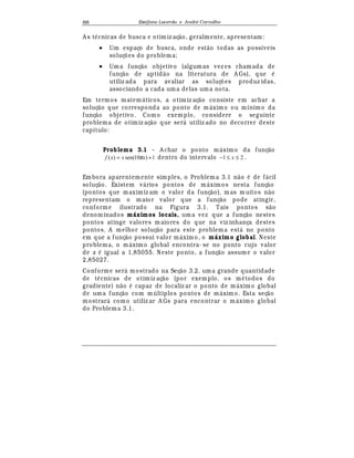 Est
  fane Lacerda e Andr
  Carvalho88
A s t
¡
cnicas de busca e otimiz aç¢ o, geralmente, apresentam:
• Um espaço de busca, onde est¢ o todas as possíveis
soluç£ es do problema;
• Uma funç¢ o objetivo (algum as vez es chamada de
funç¢ o de aptid¢ o na literatura de A Gs), que
¡
utiliz ada para avaliar as soluç£ es produz idas,
associando a cada uma delas uma nota.
Em termos matem¤ ticos, a otimiz aç¢ o consiste em achar a
soluç¢ o que corresponda ao ponto de m¤ ximo ou mínimo da
funç¢ o objetivo. Como exemplo, considere o seguinte
problema de otimiz aç¢ o que ser¤ utiliz ado no decorrer deste
capítulo:
Problema 3.1 – A char o ponto m¤ ximo da funç¢ o
1)10sen()( += xxxf π dentro do intervalo 21 ≤≤− x .
Embora aparentemente simples, o Problema 3.1 n¢ o
¡
de f¤ cil
soluç¢ o. Existem v¤ rios pontos de m¤ ximos nesta funç¢ o
(pontos que maximiz am o valor da funç¢ o), mas m uitos n¢ o
representam o maior valor que a funç¢ o pode atingir,
conforme ilustrado na Figura 3.1. Tais pontos s¢ o
denominados máximos locais, uma vez que a funç¢ o nestes
pontos atinge valores m aiores do que na viz inhança destes
pontos. A melhor soluç¢ o para este problema est¤ no ponto
em que a funç¢ o possui valor m¤ ximo, o máximo global. Neste
problema, o m¤ ximo global encontra- se no ponto cujo valor
de x
¡
igual a 1,85055. Neste ponto, a funç¢ o assume o valor
2,85027.
Conforme ser¤ mostrado na Seç¢ o 3.2, uma grande quantidade
de t
¡
cnicas de otimiz aç¢ o (por exemplo, os m
¡
todos do
gradiente) n¢ o
¡
capaz de localiz ar o ponto de m¤ ximo global
de uma funç¢ o com múltiplos pontos de m¤ xim o. Esta seç¢ o
mostrar¤ como utiliz ar A Gs para encontrar o m¤ ximo global
do Problema 3.1.
 