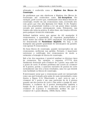 Est
  fane Lacerda e Andr
  Carvalho106
afirmaç¢ o
¡
conhecida como a Hipótese dos Blocos de
Construç o .
Os problemas que n¢ o obedecem à Hipótese dos Blocos de
Construç¢ o s¢ o conhecidos como A G- Deceptivos. Por
exemplo, pode ocorrer que, combinando dois ótimos blocos de
construç¢ o, resulte em um cromossomo ruim, ocorrendo isto
com genes que t© m alta Epistasia (ver Seç¢ o 3.1.6). Funç£ es
com esta propriedade tendem a ter um ponto ótimo isolado
cercado por pontos extremamente ruins. Feliz m ente, tais
funç£ es s¢ o raras na pr¤ tica. E, al
¡
m disso, s¢ o funç£ es difíceis
para qualquer t
¡
cnica de otimiz aç¢ o.
Holland tamb
¡
m notou que apesar do A G m anipular N
cromossomos, a quantidade de esquemas manipulados
¡
muito maior (na ordem de O(N 3
) esquem as). Tal propriedade
foi denominada de Paralelismo Implícito. Ou seja, o A G
manipula uma grande quantidade de informaç£ es em paralelo
com apenas N cromossom os.
Os bons blocos de construç¢ o, quando incorporados em um
cromossomo, melhoram sua aptid¢ o. Portanto,
¡
importante
estruturar a codificaç¢ o dos cromossomos de modo a
estimular a formaç¢ o de blocos de construç¢ o.
Sob a luz dos esquemas,
¡
possível analisar os diversos tipos
de crossovers. Por exem plo, o esquema 1******0 ser¤
fatalmente destruído pelo crossover de 1 ponto, seja onde for
o ponto de corte. O mesmo problema n¢ o ocorre no crossover
de 2 pontos, por
¡
m, o aumento excessivo de pontos de corte
normalmente n¢ o leva a bons resultados, um a vez que destrói
com facilidade os blocos de construç¢ o.
É interessante notar que o cromossomo pode ser interpretado
como um anel formado pela uni¢ o de suas extremidades, como
ilustra a Figura 3.14. Observando o anel, nota- se que o
crossover de 1 ponto
¡
um caso particular do de 2 pontos
quando um dos pontos de corte
¡
fixo sobre a junç¢ o do anel.
Portanto, o crossover de 2 pontos desempenha tamb
¡
m a
funç¢ o do de 1 ponto. Este
¡
um dos motivos pelo qual o
crossover de 2 pontos
¡
considerado melhor do que o
crossover de 1 ponto (Beasley, 1993b; Davis, 1991).
 