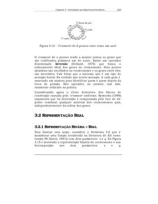 Capítulo 3 – Introduç o aos Algoritmos Gen
  ticos 107
2º corte
1º corte
Inicio de pai1
0
0
1
0 0 0
1
1
0
0
1
01
1
1
Figura 3.14 - Crossover de 2 pontos visto como um anel
O crossover de n pontos tende a manter juntos os genes que
s¢ o codificados próxim os um do outro. Existe um operador
denominado Invers o (Holland, 1975) que busca o
ordenamento ideal dos genes no cromossomo. Dois pontos
aleatórios s¢ o escolhidos no cromossomo e os genes entre eles
s¢ o invertidos. Vale frisar que a invers¢ o n¢ o
¡
um tipo de
mutaç¢ o brutal. Na verdade n¢ o ocorre mutaç¢ o. A cada gene
¡
associado um n mero para identificar quem
¡
quem depois da
troca de posiç¢ o. Este operador, no entanto, tem sido
raramente utiliz ado na pr¤ tica.
Considerando agora o efeito destrutivo dos blocos de
construç¢ o causada pelo crossover uniforme, Syswerda (1989)
argumenta que tal destruiç¢ o
¡
compensada pelo fato de ele
poder combinar qualquer material dos cromossomos pais,
independentemente da ordem dos genes.
3.2 REPRESENTAÇÃO REAL
3.2.1 REPRESENTAÇÃO BINÁRIA × REAL
Para ilustrar esta seç¢ o, considere o Problema 3.2 que
¡
maximiz ar uma funç¢ o (conhecida na literatura de A G como
funç¢ o F6 (Davis, 1991)) com dois parâmetros x e y. Na Figura
3.15
¡
mostrado a representaç¢ o bin¤ ria do cromossomo e sua
decomposiç¢ o nos dois parâmetros x e y.
 