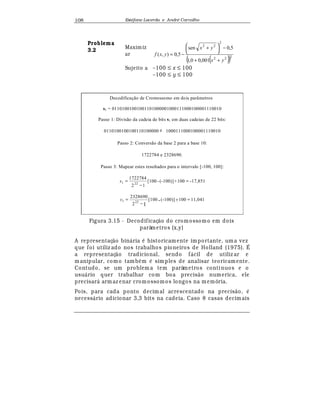 Est
  fane Lacerda e Andr
  Carvalho108
Problema
3.2
Maximiz
ar
( )( )222
2
22
001,00,1
5,0sen
5,0),(
yx
yx
yxf
++
−




 +
−=
Sujeito a –100 ≤ x ≤ 100
–100 ≤ y ≤ 100
Decodificação de Cromossomo em dois parâmetros
s1 = 01101001001001101000001000111000100001110010
Passo 1: Divisão da cadeia de bits s1 em duas cadeias de 22 bits:
0110100100100110100000 e 1000111000100001110010
Passo 2: Conversão da base 2 para a base 10:
1722784 e 2328690.
Passo 3: Mapear estes resultados para o intervalo [-100, 100]:
-17,851100+(-100)]-[100
12
1722784
221 =
−
=x
11,041100+(-100)]-[100
12
2328690
221 =
−
=y
Figura 3.15 - Decodificaç¢ o do cromossomo em dois
parâmetros (x,y)
A representaç¢ o bin¤ ria
¡
historicamente importante, uma vez
que foi utiliz ado nos trabalhos pioneiros de Holland (1975). É
a representaç¢ o tradicional, sendo f¤ cil de utiliz ar e
manipular, como tamb
¡
m
¡
simples de analisar teoricamente.
Contudo, se um problem a tem parâmetros contínuos e o
usu¤ rio quer trabalhar com boa precis¢ o numerica, ele
precisar¤ armaz enar cromossomos longos na m emória.
Pois, para cada ponto decimal acrescentado na precis¢ o,
¡
necess¤ rio adicionar 3,3 bits na cadeia. Caso 8 casas decimais
 