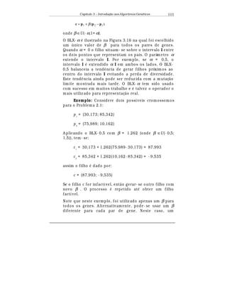 Capítulo 3 – Introduç o aos Algoritmos Gen
  ticos 111
)( 121 pppc −+= β
onde β ∈U(- α,1+ α).
O BLX- α
¡
ilustrado na Figura 3.16 na qual foi escolhido
um  nico valor de β para todos os pares de genes.
Quando α = 0 o filho situam- se sobre o intervalo I entre
os dois pontos que representam os pais. O parâmetro α
extende o intervalo I. Por exemplo, se α = 0,5, o
intervalo I
¡
extendido α I em am bos os lados. O BLX-
0,5 balanceia a tend© ncia de gerar filhos próxim os ao
centro do intervalo I evitando a perda de diversidade.
Este tend© ncia ainda pode ser reduz ida com a mutaç¢ o
limite mostrada mais tarde. O BLX- α tem sido usado
com sucesso em m uitos trabalho e
¡
talvez o operador o
mais utiliz ado para representaç¢ o real.
Exemplo: Considere dois possíveis cromossomos
para o Problema 2.1:
p1
= (30,173; 85,342)
p2
= (75,989; 10,162)
A plicando o BLX- 0,5 com β = 1,262 (onde β ∈U(- 0,5;
1,5)), tem- se:
c1
= 30,173 + 1,262(75,989- 30,173) = 87,993
c2
= 85,342 + 1,262(10,162- 85,342) = - 9,535
assim o filho
¡
dado por:
c = (87,993; - 9,535)
Se o filho c for infactível, ent¢ o gerar- se outro filho com
novo β . O processo
¡
repetido at
¡
obter um filho
factível.
Note que neste exemplo, foi utiliz ado apenas um β para
todos os genes. A lternativamente, pode- se usar um β
diferente para cada par de gene. Neste caso, um
 