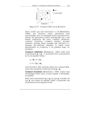 Capítulo 3 – Introduç o aos Algoritmos Gen
  ticos 113
Parâmetro 1
Parâmetro2
possível filho
pai
Figura 3.17 - Crossover BLX- α com β v¤ riavel
Outro estudo que vale m encionar
¡
o de Michalewicz
(1994), que inventou v¤ rios operadores para
representaç¢ o real. A com binaç¢ o destes operadores no
mesmo A G apresentou melhor desempenho que o A G
bin¤ rio tradicional. Ele usou: crossover aritm
¡
tico,
crossover heurístico, crossover sim ples, mutaç¢ o
uniforme, mutaç¢ o limite, mutaç¢ o n¢ o uniform e e a
mutaç¢ o n¢ o- uniforme m ltipla. A seguir ser¢ o
apresentados os crossovers, e na próxima seç¢ o, as
mutaç£ es.
Crossover aritm# tico (Michalewicz , 1994): dado dois
cromossomos p1
e p2
,
¡
produz ido dois cromossomos
c1
e c2
da seguinte forma
211 )1( ppc ββ −+=
212 )1( ppc ββ +−=
onde β ∈U(0,1). Este operador difere do crossover BLX-
α. por n¢ o extrapolar o intervalo entre p1
e p2
Crossover heurístico (Michalewicz , 1994): realiz a uma
extrapolaç¢ o linear entre os pais usando a informaç¢ o
da aptid¢ o.
Dado dois cromossomos p1
e p2
em que p1
¡
melhor do
que p2
em termos de aptid¢ o. Ent¢ o
¡
produz ido um
cromossomos c da seguinte forma
 