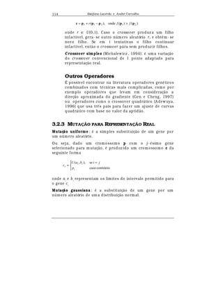 Est
  fane Lacerda e Andr
  Carvalho114
)()(onde),( 21211 pppppc ffr −+=
onde r ∈ U(0,1). Caso o crossover produz a um filho
infactível, gera- se outro n mero aleatório r, e obt
¡
m- se
novo filho. Se em t tentativas o filho continuar
infactível, ent¢ o o crossover p¤ ra sem produz ir filhos.
Crossover simples (Michalewicz , 1994):
¡
uma variaç¢ o
do crossover convencional de 1 ponto adaptado para
representaç¢ o real.
Outros Operadores
É possivel encontrar na literatura operadores gen
¡
ticos
combinados com t
¡
cnicas mais complicadas, como por
exemplo operadores que levam em consideraç¢ o a
direç¢ o aproximada do gradiente (Gen e Cheng, 1997)
ou operadores como o crossover quadr¤ tico (A dewuya,
1996) que usa tr© s pais para faz er um ajuste de curvas
quadr¤ tico com base no valor da aptid¢ o.
3.2.3 MUTA! O PARA REPRESENTA! O REAL
Mutaç o uniforme :
¡
a simples substituiç¢ o de um gene por
um n mero aleatório.
Ou seja, dado um cromossomo p com o j-
¡
simo gene
selecionado para mutaç¢ o,
¡
produz ido um cromossomo c da
seguinte forma


 =
=
contráriocaso
se),,(
i
ii
i
p
jibaU
c
onde ai
e bi
representam os limites do intervalo permitido para
o gene ci
Mutaç o gaussiana :
¡
a substituiç¢ o de um gene por um
n mero aleatório de um a distribuiç¢ o normal.
 