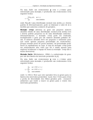 Capítulo 3 – Introduç o aos Algoritmos Gen
  ticos 115
Ou seja, dado um cromossomo p com o j-
¡
simo gene
selecionado para mutaç¢ o,
¡
produz ido um cromossomo c da
seguinte forma:


 =
=
contráriocaso
se),,(
i
i
i
p
jipN
c
σ
onde N (pi
,σ)
¡
uma distribuiç¢ o normal com m
¡
dia pi
e desvio
padr¢ o σ. A lternativamente, pode- se diminuir o valor de σ, à
medida que aumenta a n mero de geraç£ es.
Mutaç o creep: adiciona ao gene um pequeno n mero
aleatório obtido de uma distribuiç¢ o normal (com m
¡
dia z ero
e desvio padr¢ o pequeno) ou de uma distribuiç¢ o uniforme.
A lternativamente, a mutaç¢ o creep pode ser realiz ada,
multiplicando o gene por um n mero aleatório próximo de
um. O n mero aleatório deve ser pequeno o suficiente para
que cause apenas pequena perturbaç¢ o no cromossomo,
porque estando perto do ponto m¤ ximo, tal perturbaç¢ o pode
mo¨ © - lo rapidamente ao topo. A taxa de mutaç¢ o creep pode
ser relativamente alta, visto que ele
¡
usada apenas para
explorar localmente o espaço de busca (a mutaç¢ o creep n¢ o
¡
muito destrutiva).
Mutaç o limite (Michalewicz , 1994):
¡
a substituiç¢ o do gene
por um dos limites do intervalo permitido [ai
,bi
].
Ou seja, dado um cromossomo p com o j-
¡
sim o gene
selecionado para mutaç¢ o,
¡
produz ido um cromossomo c da
seguinte forma:





=≥
=
=
contráriocaso
e5,0se
e5,0se
i
i
i
i
p
jirb
jira
c
onde r ∈ U(0,1). Note que este operador leva os genes para os
limites dos intervalos permitidos [ai
,bi
]. Isto
¡
feito para evitar
a perda de diversidade dos filhos gerados pelo crossover
aritm
¡
tico que tende a traz er os genes para o centro dos
intervalos permitidos.
 