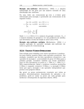 Est
  fane Lacerda e Andr
  Carvalho116
Mutaç o n o- uniforme (Michalewicz , 1994):
¡
a simples
substituiç¢ o de um gene por um n mero extraído de uma
distribuiç¢ o n¢ o- uniforme.
Ou seja, dado um cromossomo p com o j-
¡
simo gene
selecionado para mutaç¢ o,
¡
produz ido um cromossomo c da
seguinte forma:





=≥−−
=−+
=
contráriocaso
e5,0se)()(
e5,0se)()(
1
1
i
iii
iii
i
p
jirGfapp
jirGfpbp
c
b
G
G
rGf














−=
max
2 1)(
Onde r1
e r2
∈ U(0,1), G
¡
o n mero da geraç¢ o corrente, Gmax
¡
o n mero m¤ ximo de geraç£ es e b
¡
um parâmetro do sistema
que determina a forma da funç¢ o (o autor usou b= 6).
Mutaç o n o- uniforme múltipla (Michalewicz , 1994):
¡
a
simples aplicaç¢ o do operador m utaç¢ o n¢ o- uniforme em
todos os genes do cromossomo p.
3.2.4 USANDO VÁRIOS OPERADORES
Uma soluç¢ o para trabalhar com v¤ rios operadores
¡
pondera-
los para indicar quantos filhos cada operador produz ir¤ .. Por
exemplo, considere que h¤ dois operadores crossovers e um
operador de mutaç¢ o e a necessidade de gerar 10 filhos para a
próxima geraç¢ o. Considere tamb
¡
m que foram atribuidos
para os tr© s operadores os pesos w1
= 40%, w2
= 40% e w3
=
20%, respectivamente. Ent¢ o, o primeiro crossover produz iria
4 filhos, o segundo crossover 4 filhos, e a mutaç¢ o 2 filhos
(note que aqui a mutaç¢ o
¡
um operador independente que
produz seus próprios filhos).
Em geral, os pesos perm anecem constante por todas as
geraç£ es. A lternativamente, dependendo do operador e do
problema, pode- se variar os pesos em cada geraç¢ o para
melhorar o desempenho do algoritmo (Davis, 1991).
 