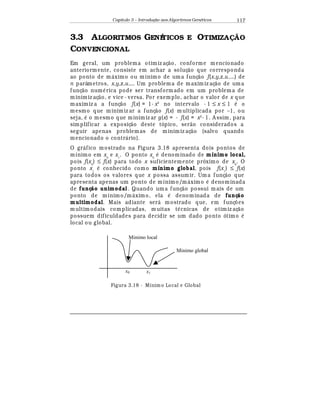 Capítulo 3 – Introduç o aos Algoritmos Gen
  ticos 117
3.3 ALGORITMOS GENÉTICOS E OTIMIZA$% O
CONVENCIONAL
Em geral, um problema otimiz aç¢ o, conforme m encionado
anteriormente, consiste em achar a soluç¢ o que corresponda
ao ponto de m¤ ximo ou mínimo de uma funç¢ o f(x,y,z,u,...) de
n parâmetros, x,y,z,u,... Um problema de maxim iz aç¢ o de uma
funç¢ o num
¡
rica pode ser transformado em um problema de
minimiz aç¢ o, e vice - versa. Por exemplo, achar o valor de x que
maximiz a a funç¢ o f(x) = 1- x2
no intervalo - 1 ≤ x ≤ 1
¡
o
mesmo que minimiz ar a funç¢ o f(x) m ultiplicada por –1, ou
seja,
¡
o mesmo que minimiz ar g(x) = - f(x) = x2
- 1. A ssim, para
simplificar a exposiç¢ o deste tópico, ser¢ o considerados a
seguir apenas problemas de minimiz aç¢ o (salvo quando
mencionado o contr¤ rio).
O gr¤ fico mostrado na Figura 3.18 apresenta dois pontos de
mínimo em x0
e x1
. O ponto x0
¡
denominado de mínimo local,
pois f(x0
) ≤ f(x) para todo x suficientemente próximo de x0
. O
ponto x1
¡
conhecido como mínimo global, pois f(x1
) ≤ f(x)
para todos os valores que x possa assumir. Um a funç¢ o que
apresenta apenas um ponto de mínimo/m¤ ximo
¡
denominada
de funç o unimodal . Quando uma funç¢ o possui mais de um
ponto de mínimo/m¤ ximo, ela
¡
denominada de funç o
multimodal. Mais adiante ser¤ mostrado que, em funç£ es
multimodais complicadas, muitas t
¡
cnicas de otimiz aç¢ o
possuem dificuldades para decidir se um dado ponto ótimo
¡
local ou global.
x1x0
Minimo global
Minimo local
Figura 3.18 - Mínim o Local e Global
 