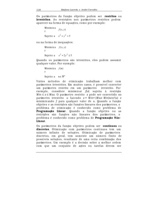 Est
  fane Lacerda e Andr
  Carvalho118
Os parâmetros da funç¢ o objetivo podem ser restritos ou
irrestritos. A s restriç£ es nos parâmetros restritos podem
aparecer na forma de equaç£ es, como por exem plo:
Minim iz a
r
),( yxf
Sujeito a 522
=+ yx
ou na forma de inequaç£ es:
Minim iz a
r
),( yxf
Sujeito a 52 22
≤+ yx
Quando os parâmetros s¢ o irrestritos, eles podem assumir
qualquer valor. Por exem plo:
Minim iz a
r
)(xf
Sujeito a n
ℜ∈x
V¤ rios m
¡
todos de otim iz aç¢ o trabalham melhor com
parâmetros irrestritos. Em muitos casos,
¡
possível converter
um parâmetro restrito em um parâmetro irrestrito. Por
exemplo, considere minimiz ar f(x) sujeita à restriç¢ o
Min ≤ x ≤ Max. O parâmetro restrito x pode ser convertido no
parâmetro irrestrito u faz endo x = M in+ (M ax- Min)sen2
(u) e
minimiz ando f para qualquer valor de u. Quando a funç¢ o
objetivo e as restriç£ es s¢ o funç£ es lineares dos parâmetros, o
problema de otimiz aç¢ o
¡
conhecido como problem a de
Programaç o Linear . Quando a funç¢ o objetivo ou as
restriç£ es s¢ o funç£ es n¢ o lineares dos parâmetros, o
problema
¡
conhecido como problema de Programaç o N o-
Linear.
Os parâmetros da funç¢ o objetivo podem ser contínuos ou
discretos. Otimiz aç¢ o com parâmetros contínuos tem um
n mero infinito de soluç£ es. Otimiz aç¢ o de parâmetros
discretos, em geral, tem somente um n mero finito de
possíveis soluç£ es, resultante de uma certa com binaç¢ o dos
parâmetros. Um exemplo
¡
a decis¢ o sobre a melhor ordem
com que um conjunto de aç£ es ou tarefas devem ser
 