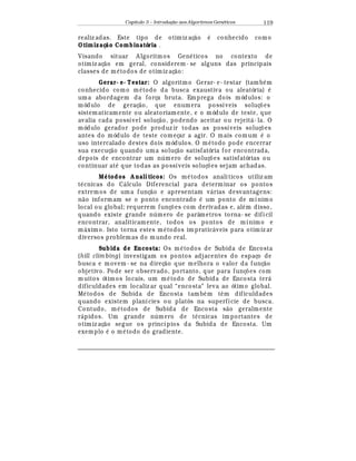 Capítulo 3 – Introduç o aos Algoritmos Gen
  ticos 119
realiz adas. Este tipo de otimiz aç¢ o
¡
conhecido como
Otimizaç o Combinatória .
Visando situar A lgoritmos Gen
¡
ticos no contexto de
otimiz aç¢ o em geral, considerem - se alguns das principais
classes de m
¡
todos de otimiz aç¢ o:
Gerar- e- Testar: O algoritmo Gerar- e- testar (tamb
¡
m
conhecido como m
¡
todo da busca exaustiva ou aleatória)
¡
uma abordagem da força bruta. Emprega dois módulos: o
módulo de geraç¢ o, que enumera possíveis soluç£ es
sistematicamente ou aleatoriamente, e o módulo de teste, que
avalia cada possível soluç¢ o, podendo aceitar ou rejeit¤ - la. O
módulo gerador pode produz ir todas as possíveis soluç£ es
antes do módulo de teste começar a agir. O mais comum
¡
o
uso intercalado destes dois módulos. O m
¡
todo pode encerrar
sua execuç¢ o quando uma soluç¢ o satisfatória for encontrada,
depois de encontrar um n mero de soluç£ es satisfatórias ou
continuar at
¡
que todas as possíveis soluç£ es sejam achadas.
M# todos A nalíticos: Os m
¡
todos analíticos utiliz am
t
¡
cnicas do C¤ lculo Diferencial para determinar os pontos
extremos de uma funç¢ o e apresentam v¤ rias desvantagens:
n¢ o informam se o ponto encontrado
¡
um ponto de mínimo
local ou global; requerem funç£ es com derivadas e, al
¡
m disso,
quando existe grande n mero de parâmetros torna- se difícil
encontrar, analiticamente, todos os pontos de mínimo e
m¤ ximo. Isto torna estes m
¡
todos impratic¤ veis para otimiz ar
diversos problemas do mundo real.
Subida de Encosta: Os m
¡
todos de Subida de Encosta
(hill clim bing) investigam os pontos adjacentes do espaço de
busca e movem - se na direç¢ o que melhora o valor da funç¢ o
objetivo. Pode ser observado, portanto, que para funç£ es com
muitos ótimos locais, um m
¡
todo de Subida de Encosta ter¤
dificuldades em localiz ar qual “encosta” leva ao ótimo global.
M
¡
todos de Subida de Encosta tamb
¡
m t© m dificuldades
quando existem planícies ou platôs na superfície de busca.
Contudo, m
¡
todos de Subida de Encosta s¢ o geralmente
r¤ pidos. Um grande n mero de t
¡
cnicas importantes de
otimiz aç¢ o segue os princípios da Subida de Encosta. Um
exemplo
¡
o m
¡
todo do gradiente.
 